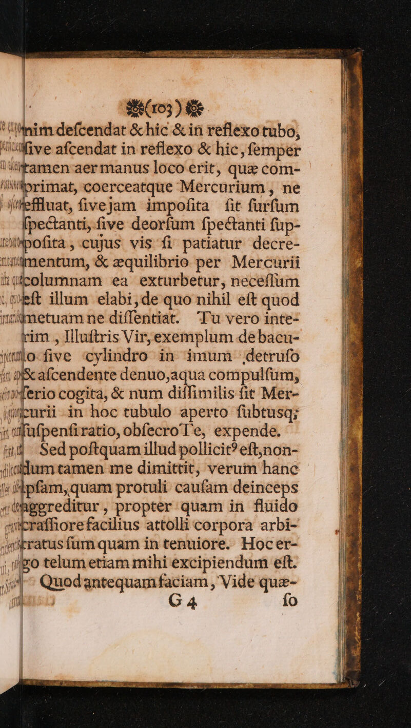 103) e.  pim defcendat &amp; hic &amp; in reflexo tubo, Wüve afcendat in reflexo &amp; hic femper : tinkamen aer manus loco erit, que com- /torimat, coerceatque Mercurium , ne jifeffluat, fivejam impofita fit fur fum [pectanti, five deorfum Ípectanti fup- iMpofita,.cujus vis fi patiatur decre- ldmentum, &amp; zequilibrio per Mercurii 10gcolumnam ea exturbetur, neceffum ift illum elabi,de quo nihil eft quod idnetuam ne diffentia. Tu vero inte- rim , Illuftris Vir,exemplum debacu- no. five Cy lindro in imum detrufo i 9 afcendente denuo,aqua compulfum, duifetio cogita, &amp; num diffimilis fit Mer- puri in hoc tubulo aperto fübtusq; » füfpenfiratio, obfecro Te, expende. i4 Sed poftquam illud pollicit?eft,non- initium tamen me dimittit, verum háng ; iipfam,quam protuli caufam deinceps (ÜRgereditur, propter quam in fluido zrafhore facilius attolli cor pora arbi- «iitratus fum quam in tenuiore. Hocer- ; igo telum etiam mihi excipiendum eft. JU ^ Quod antequam faciam , Vide que- 1Üj G4 Ío