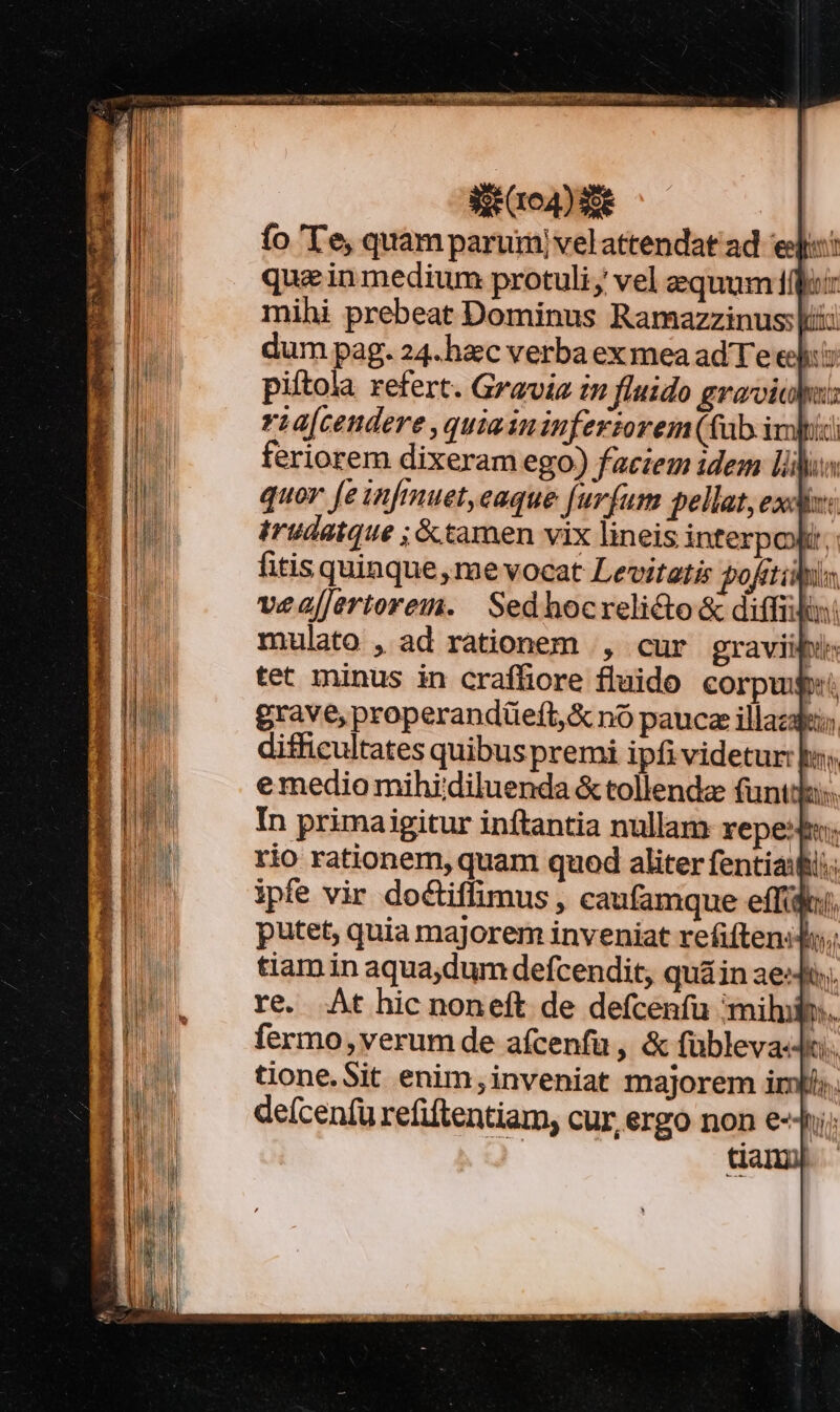 qm ulueiMc uU Iac ES C Sit r0) e fo 'T'e, quam parumjvelattendat ad. ej: quae in medium protuli; vel equum ffoi mihi prebeat Dominus Ramazzinus: iii dum pag. 24. hxc verba ex mea ad Te eel: piítola refert. Gravia in fluido gravialu: ria[cendere ,quiaininferzorem (ab ivi feriorem dixeram ego) faciem idem lili quor [e infmuet,eaque [ur(um pellat, exdiz: irudatque ; tamen vix lineis interpoli, fitis quinque, me vocat Levitatis pofitis vealJertorei. | Sed hocrelicto &amp; diffi: mulato , ad rationem |, cur graviibi: tet minus in crafliore fluido corpug: grave, properandüeft,&amp; nó paucze illaza; difficultates quibus premi ipfi videtur: bs; emedio mihiidiluenda &amp; tollenda funtda:. In primaigitur inftantia nullam repe: rio rationem, quam quod aliter fentiaifii: ipfe vir doctiffimus , caufamque effi, putet, quia majorem inveniat refiftenid; tiam in aqua,dum defcendit, quá in ae. re. At hic noneft de defcenfu mihl. fermo,verum de afícenfu , &amp; fübleva«t. tione.Sit enim,inveniat majorem iris. defcenfü refiftentiam, cur, ergo non e- hi; dam