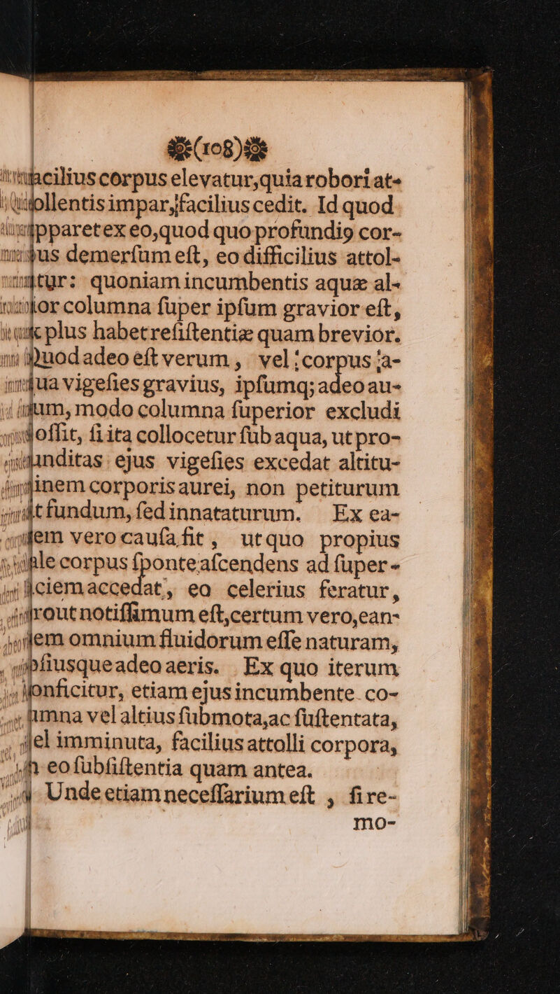 Tien I NP P Sie (108)80e 'igcilius corpus elevatur,quia roboriat- »tuollentisimparyfacilius cedit. Id quod ixipparetex eo,quod quo profundi cor- tum n demerfüm eft, eo difficilius attol- ntur: quoniam incumbentis aqu al- ves columna fuper ipfum gravior eft, quic plus habetrefiftentize quam brevior. wu Duodadeo eft verum, vel ;corpus za- »$ua vigefies gravius, ipfumq;adeoau- «idum, modo columna fuperior excludi jdoffit, fiita collocetur füb aqua, ut pro- autnditas: ejus vigefies excedat altitu- ipfinem corporisaurei, non petiturum ardtfundum,fedinnataturum. — Ex ea- «fem verocaufafit, utquo propius s dple corpus fponteafcendens ad fuper - Il íciemaecedat, eo celerius feratur, Aifrout notiffümum eft,certum vero,ean- 4jlfem omnium fluidorum effe naturam, , gipfiusqueadeoaeris. . Ex quo iterum 4 onficitur, etiam ejus incumbente. co- s; mna vel altius fübmotaac fuftentata, el imminuta, facilius attolli corpora, Mh-eofübfiftentia quam antea. ',4 Undeetiamneceffariumeft , fire- [ mo-