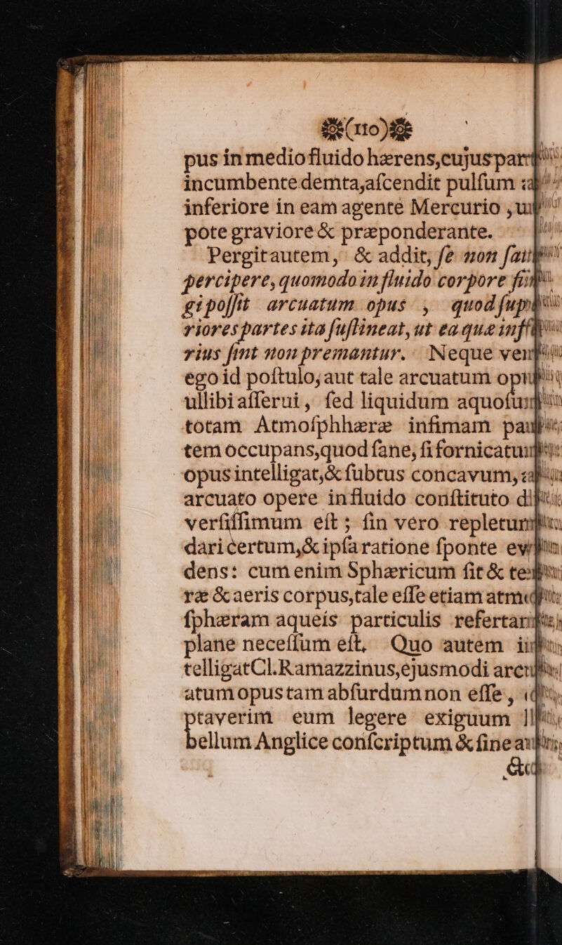 Se r0 )8e | pus in mediofluido herens,cujuspard* incumbentedemta,afcendit pulfum :3)^^ inferiore in eam agente Mercurio , up potegraviore&amp; preponderante. — |' Pergitautem, &amp; addit, fe sn fail percipere, quomodo 11 fluido corpore fam. gipo[ft. arcuatum opus ,. quod (upto: riores partes ita fuflineat,ut ea que inf vis fmt non premantur.: Neque venit egoid poítulo;aut tale arcuatum opi ullibiafferui, fed liquidum aquofuy liim totam Atmofphhere infimam paul tem occupans,quod fane, fi fornicatui: opus intelligat, &amp; fubtus concavum, epi arcuato opere influido conftituto dift verfiffimum eít ; fin vero repleturmpiu: daricertum,&amp;ip(aratione fponte ern dens: cum enim Spharicum fit &amp; ted ré &amp;aeris corpus,tale effe etiam atm fpharam aqueís. particulis refertarifu) plane neceffum eft, Quo autem iip tellipatCl.Ramazzinus,ejusmodi arcu: atum pustam abfurdumnon effe , (d; taverim eum legere exiguum llf; ellum Anglice confcriptum &amp; fine aupui; S