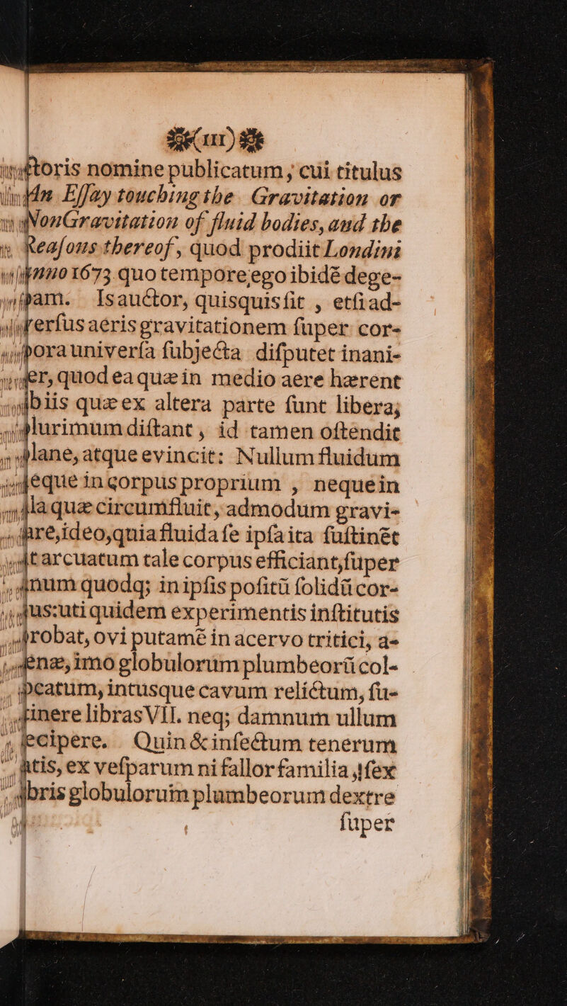 eR PMRETLCES EORR RC eta Waage Hou dee RUE isset | | | | | ase rr) $e wftoris nomine publicatum , cui titulus indo Effay toucbing tbe. Gravitation or aNonGravitation of fluid bodies, and tbe y Keafous.tbereof, quod prodiit Londini wil 1673 quo tempore;ego ibidé dege- jpam. Isauctor, quisquisfit , etfiad- Awrerfüsaeris gravitationem fuper cor- «y poraunivería fübje&amp;a difputet inani- wer, quodeaquain medio aere haerent jJbiis quz ex altera parte funt libera; ig furimumdiftant , id tamen oftendit 5» Mane, atque evincit: Nullum fluidum ijjequeinqorpusproprium , nequein 4, AMaqua cireumfluit, admodum gravi- ,, iare;ideo,quiafluidafe ipfaita fuftinét y tarcuatum tale corpus efficiant,fuper , anum quodg; inipfis pofitü folidücor- ,íAJus:uti quidem experimentis inftitutis ,Jrobat, ovi putamé in acervo tritici, a- ,fena, imo globulorimplumbeorücol- peatum, intusque cavum relíctum, fu- ; .HnerelibrasVII. neg; damnum ullum ; Eelpere. Quin &amp;infectum tenerum , Rtis, ex vefparum ni fallorfamilia fex ,. oris globuloruim plumbeorum dextre 1 fuper *— -— x «c