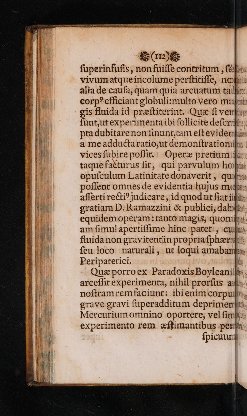 fuperinfufis , nonfuiffe contritum , fef: vivum atqueincolume perftitiffe, nop: alia de caufa, quam quia arcuatum tail corp? efficiant globuli:multo vero malui: eis fluida id praftiterint. Qua fi veri funt,ut experimenta ibi follicite defer ptadubitare non finunt,tam eft evidempiu a meadductaratio,ut demonítratiomilu | vicesfubirepoffit./. Operz pretium iin taquefacturus fit, qui parvulum hoop: opufculum Latinitate donaverit, quii poffent omnes de evidentia hujus m« afferti recti? judicare, id quod ut fiat iil gratiam D. Ramazzini &amp; publici, dab» am fimulapertiffime hinc patet. , cvi) fluida non gravitentiin propria fpher:: feu loco naturali, ut loqui amaban Peripatetici. | Qua porroex Paradoxis Boyleanii[i;. arceffit experimenta, nihil prorfus ai noftramremfaciunt: ibienim corpuil., grave gravi fuperadditum deprimerqpu, Mercuriumomnino oportere, vel fimpu: experimento rem zítimantibus perii Ífpicuum o nA