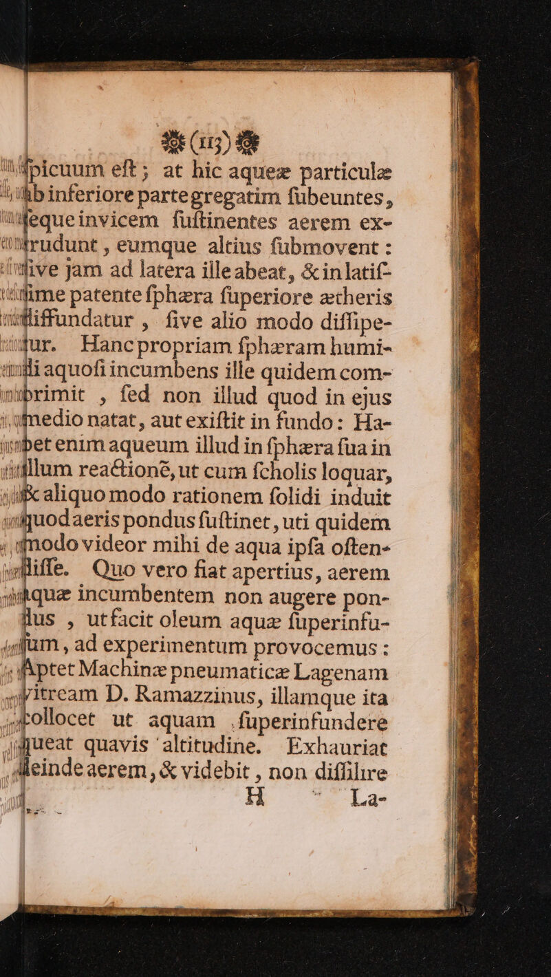 Aifbicuum eft; at hic aquez particule ^j !hb inferiore partegregatim fübeuntes, wWequeinvicem füftinentes aerem ex- I rudunt , eumque altius füubmovent : five Jam ad latera illeabeat, &amp; in latif- mme patente fphzra füperiore ztheris wffundatur, five alio modo diffipe- wur. Hancpropriam fphzram humi- li aquofi incumbens ille quidem com- wubrimit , fed non illud quod in ejus i, 9medio natat, aut exiftit in fundo: Ha- imbet enim aqueum illud in fphzra fua in iifllum rea&amp;tioné, ut cum fcholis loquar, iuf aliquo modo rationem folidi induit wif uodaeris pondus fuftinet, uti quidem ; modo videor mihi de aqua ipfa often- di . Quo vero fiat apertius, aerem yiitqua incumbentem non augere pon- lus , utfacit oleum aquz füperinfu- 4ffüm , ad experimentum provocemus : ; ptet Machinz pneumaticze Lagenam jpitream D. Ramazzinus, illamque ita a eo ut aquam .füperinfundere jgWpreat quavis altitudine. Exhauriat , Meindeaerem, &amp; videbit , non diffilire