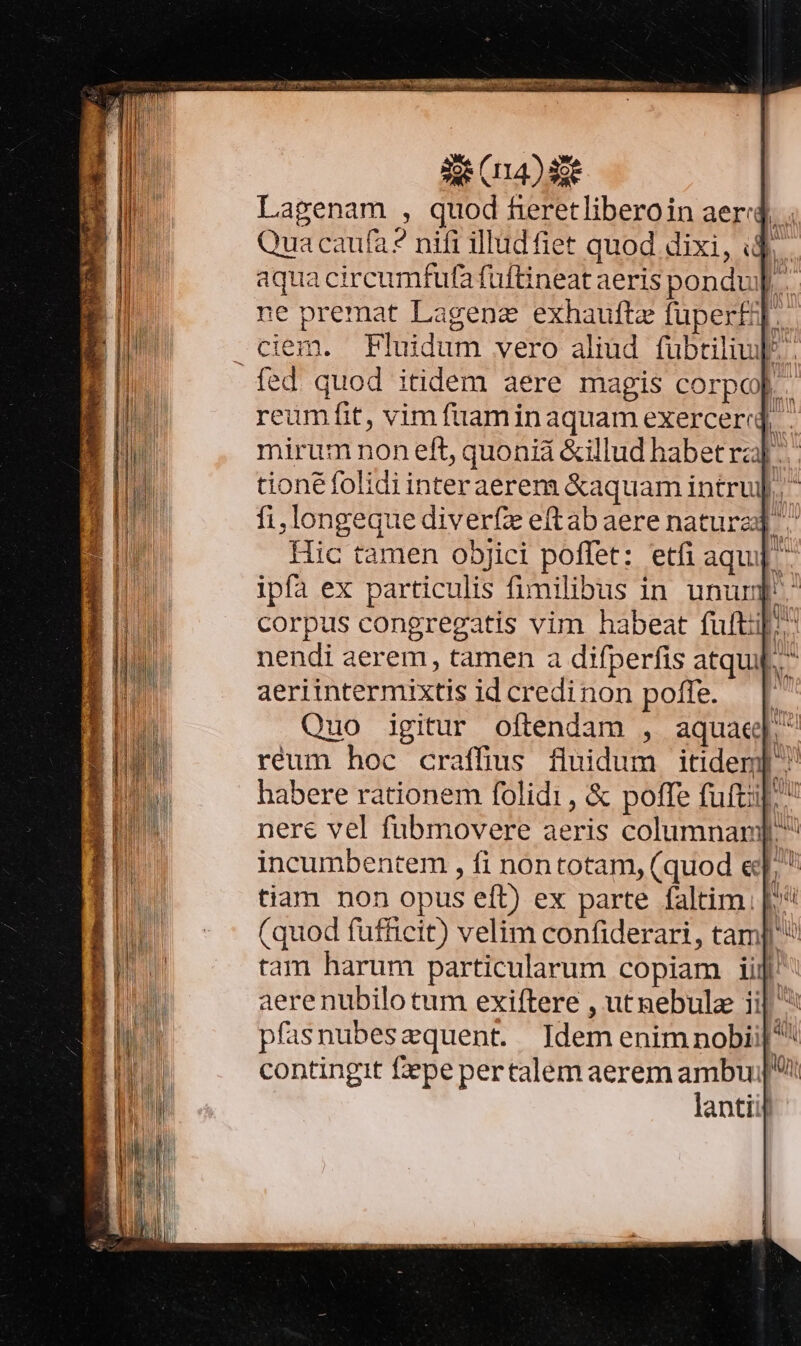 de (14) 3e Lagenam , quod fieretliberoin aer« T Qua caufa? nifi illudfiet quod dixi, id. aqua circumfufa fuftineat aeris pondu ne premat Lagenz exhauftz füper£j. -ciem. Pluidum vero aliüd fübtiliul. fed. quod itidem aere magis corpo] reumfit, vim füaminaquam exerceri - mirum non eft, quoniá &amp;illud habet ra]. tione folidi interaerem &amp;aquam intruj]. ^ fi,longeque diverfz eftabaere nature ^ Hic tamen o5jici poffet: etfi aqu] ipfa ex particulis fimilibus in unum corpus congregatis vim habeat fuftul. nendi aerem, tamen a difperfis atqui. aeriintermixtis idcredinon poffe. — | Quo igitur oftendam , aquae réum hoc craffius fluidum itidem] ^ habere rationem folidi, &amp; poffe futi, nere vel fubmovere aeris columnarj. incumbentem , fi nontotam, (quod e].  tiam non opus eft) ex parte faltim. | (quod fufficit) velim confiderari, tam] ^ tam harum particularum copiam iij aere nubilo tum exiftere , utnebulz ii| ^ pfasnubeszquent. ]Idemenimnobii|^ contingit fepe pertalem aerem ambu! lantiij S Aerea INT UTTEN inde Son m Ret REO ER Ls