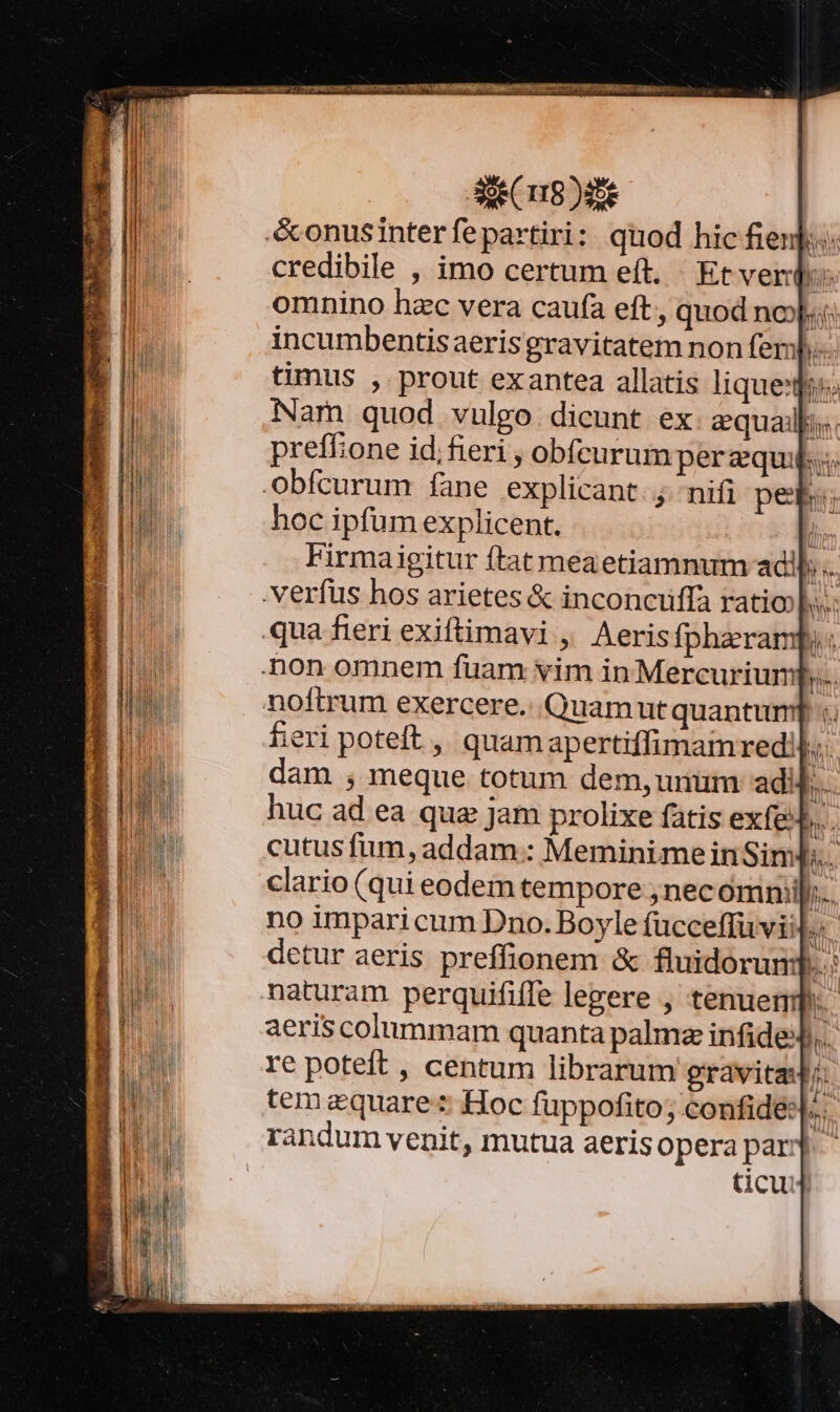 &amp;onusinterfepartiri: quod hic fienj:: credibile , imo certum eft. Et verd: omnino hzc vera caufa eft, quod no)... incumbentisaerisgravitatem non fer. timus , prout exantea allatis lique; Nam quod vulgo. dicunt ex equali. preffone id;fieri , obfcurum perequi.; Obfcurum fane explicant. nifi peb:; hoc ipfum explicent. li Firmaigitur ftat meaetiamnum adi. . verfus hos arietes &amp; inconcuffa ratio. qua fieri exiftimavi , Aeris fpharampy non omnem fuam vim in Mercurium b. noftrum exercere. Quamutquantum] «. fieri poteft , quamapertiffimamred! M dam , meque totum dem, unum ad b. huc ad ea qua jam prolixe fatis exfe n. cutus fum, addam.: Meminime inSim];.. clario (qui eodem tempore ;necómni| no imparicum Dno. Boyle fücceffüvii hh. detur aeris preffionem &amp; fluidorund. naturam perquififfe legere , tenuemp. aeris colummam quanta palma infideJ,. re poteft , centum librarum gravitas I. tem equare: Hoc fuppofito; confide. 'andum venit, mutua aeris opera par;] icu