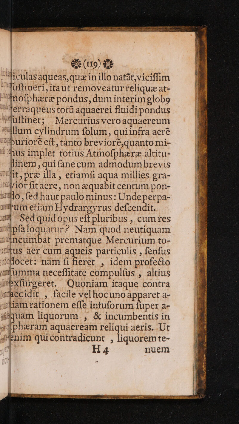 ficulasaqueas,qua in illo natat, viciffim Iuftineri,itaut removeaturreliquz at- imofpharz pondus, dum interim globo ferraqueus totü aquaerei fluidi pondus THuftinet; Mercuriusveroaquaereum 'llum cylindrum folum, qui infra aer&amp; iburioré eft, tanto brevioré,quanto mi- // fus implet totius Atmofphzrz altitu- llinem ,quifane cum admodumbrevis Ut, prz illa , etiamfi aqua millies gra- vilior fitaere, non zquabit centum pon- so , fed haut paulo minus: Undeperpa- ium etiam Hydrargyrus defcendit. uA Sed quid opus elt pluribus , cumres i Ipfa loquatur ?. Nam quod neutiquam íncumbat prematque Mercurium to- ius aer cum aqueis particulis , fenfus maocet: nam fi fieret , idem profecto atfamma neceffitate compulfus , altius iexfürgeret. Quoniam itaque contra imRecidit , facile velhocuno apparet a- ji diam rationem effe intuforum fuper a- ji Tiam liquorum , &amp; incumbentis in qflpharam aquaeream reliqui aeris. Ut enim quicontradicunt , liquoremte- l H4 nuem m í I HI ! d Tos