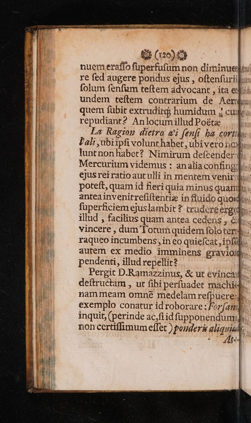 VO fei rege Tr OIENS: 5 IYCRRREIUMEP ARENIS RES v MeY PN : € zu . ^ cip eie enm s (20) nuem eraffo füperfufüm non diminue] re fed augere pondus ejus , oftenfuriil: folum fenfum teftem advocant , ita eli undem teftem contrarium de Aer quem fubit extruditd; humidum | cue; repudiant? AnlocumilludPoéte — . |; La Reg:n dietro ai fenfi ha corti. Pali ubiipfi volunt habet , übi vero nob luntnon habet? Nimirum defcender- di. Mercurium videmus : analiaconfingyd ejus rei ratio autulli in mentem venir:do: poteft, quam id fieri quia minus quamus. anteainvenitrefiftentiz in fluido quodis, füperficiem ejuslambit ?- tradere exeo. illud , facilius quam antea cedens , &amp;fr. vincere , dum lotum quidem foloterjd.. raqueo incumbens; in eo quiefcat ,1pfüfo. autem ex medio imminens gravioih. pendenti, illud repellit? qi Pergit D.Ramazzinus, &amp; ut evincad., deftruétam , ut fibi perfuadet machi. nammeam omné medelam refpuere:]. exemplo conatur id roborare : Forfasm]y. inquit, (perinde ac,fi id fupponendumj]s.. non certiffimum effet ) pouder&amp; aliquia, eU NET. ESSAI  T rd mam e. cw - : Aw den wem ont