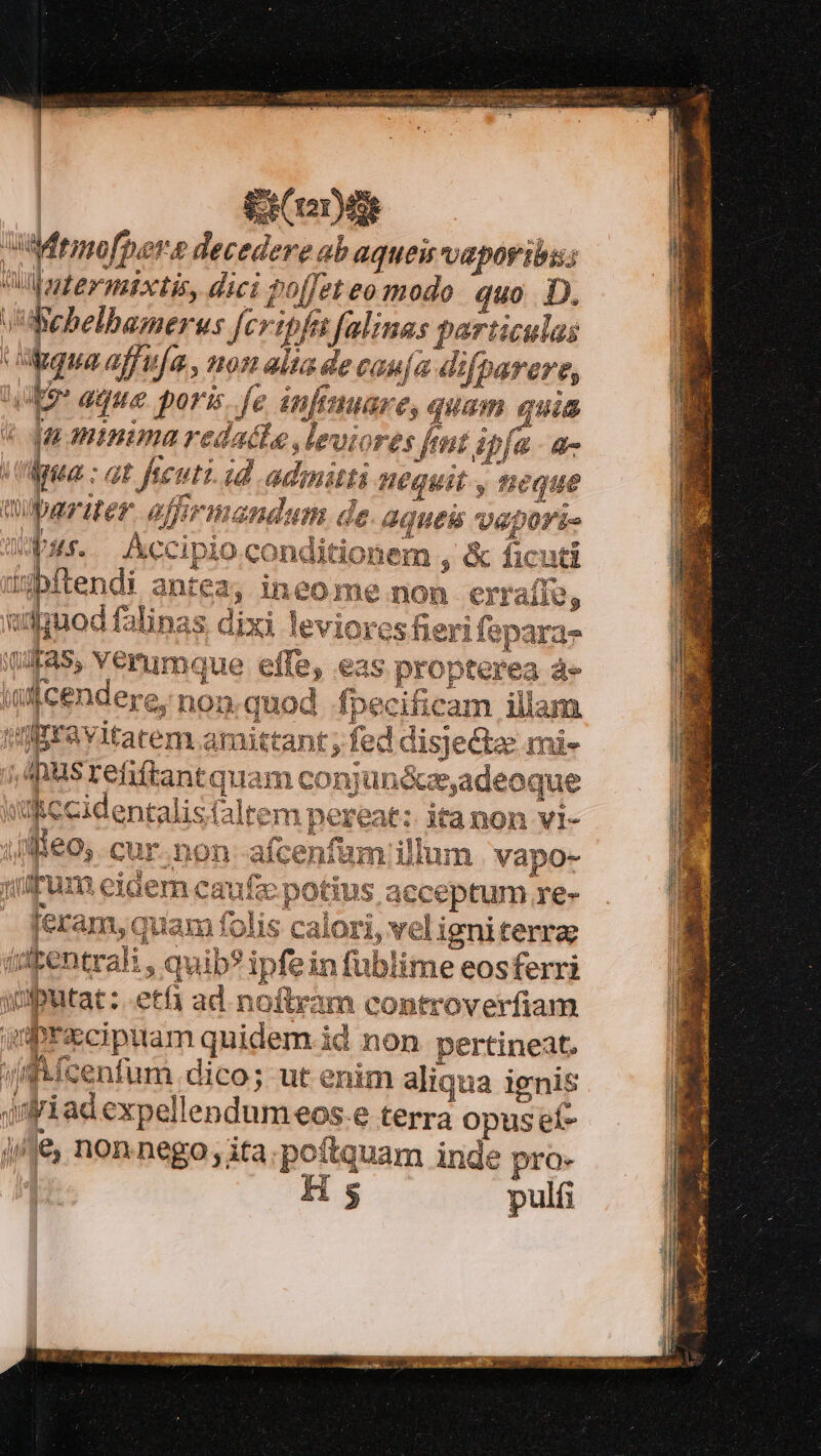 iere utMrmofpers decedere ab aqueu vapor ibis Wübgternixtit, dici pof[et eo modo quo D. vWBebelbamerus fcripfi falines particulas gua affirfa , non alta de cau/a difbarere, AE aque. poris. fe infinuare, quam quia ja minima redacte leviores fmt ipfa. a- (Mua: at fecuti. id admitti nequit , neque wlparuer. affrmandum. de: aqueis vepori- Pus. Accipio conditionem , &amp; ficuti üibftendi antez; ineo me non erraíív, udguod falinas dixi leviores fieri feparaz (4ra5, Verumque effe, eas propterea à» i cendere, non quod fpecificam illam daravitatem amittant fed disjectz mi- ,Inusrefiftantquam conj ündceadeoque wRCCidentalis faltem pereat: itanon vl- ij flie0y. cur. non--afcenfam illum | vapo- juipum eidem caufc potius acceptum re- feram,quam folis calori, veligniterra: iipentrali , quib? ipfein fublime eosferri )iputat: etf ad noftram controverfiam qiprzxcipttam quidem id non pertineat. (fmfcenfum dico; ut enim aliqua ignis )iadexpellendumeos.e terra opuset- i/é, nonnego; ita.poftquam inde pro- | Hs puli