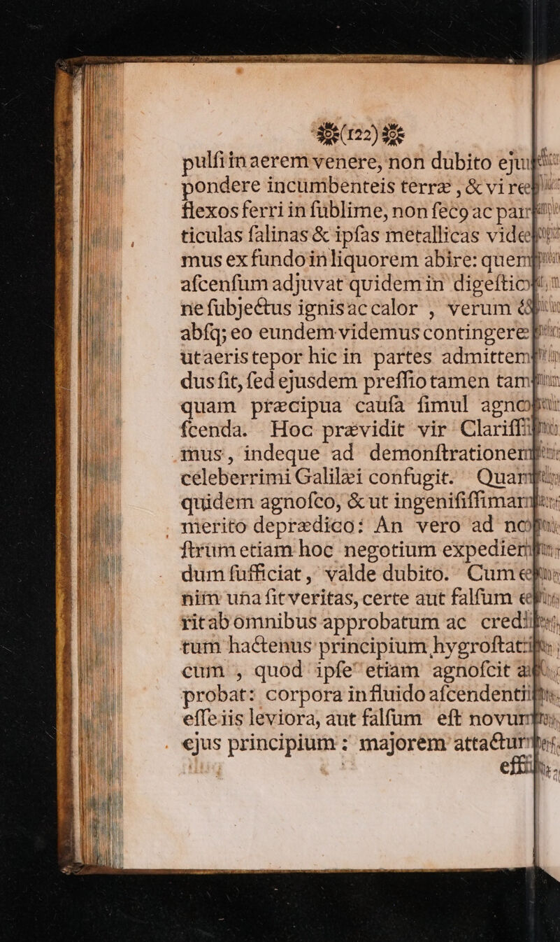 Tones var EUM DEAL, NUT T  Losalie Mud. EN ÉA oum. : i25) pulfitn aerem venere, non dubito ejut pondere incumbenteis terra , &amp; vi rep flexosferriin fublime, non feco ac par ticulas falinas &amp; ipfas metallicas videpu: mus ex fundoinliquorem abire: quemp afcenfüm adjuvat quidemin digeftiop. ne fubje&amp;tus ignisaccalor , verum éd: abfq; eo eundem videmus contingere p utaeristepor hic in partes admittemp'u dus fit, fed ejusdem preffio tamen tampur quam precipua caufa fimul agnopu: fcenda. Hoc przevidit vir Clariffipu celeberrimi Galilai confugit. Quar: quidem agnofco, &amp; ut ingenififfimarnhu: ftrumetiam hoc negotium expediermpu; dum fufficiat, valde dubito. Cum epu: niim una fitveritas, certe aut falfum eri ritabomnibus approbatum ac. credi tum hactenus principium hygroftatift cum , quod ipfeetiam agnofcit a; probat: corpora in fluido afcendentiift. effeiis leviora, aut falfum eft novurmm ejus principium : majorem ERE | CI.