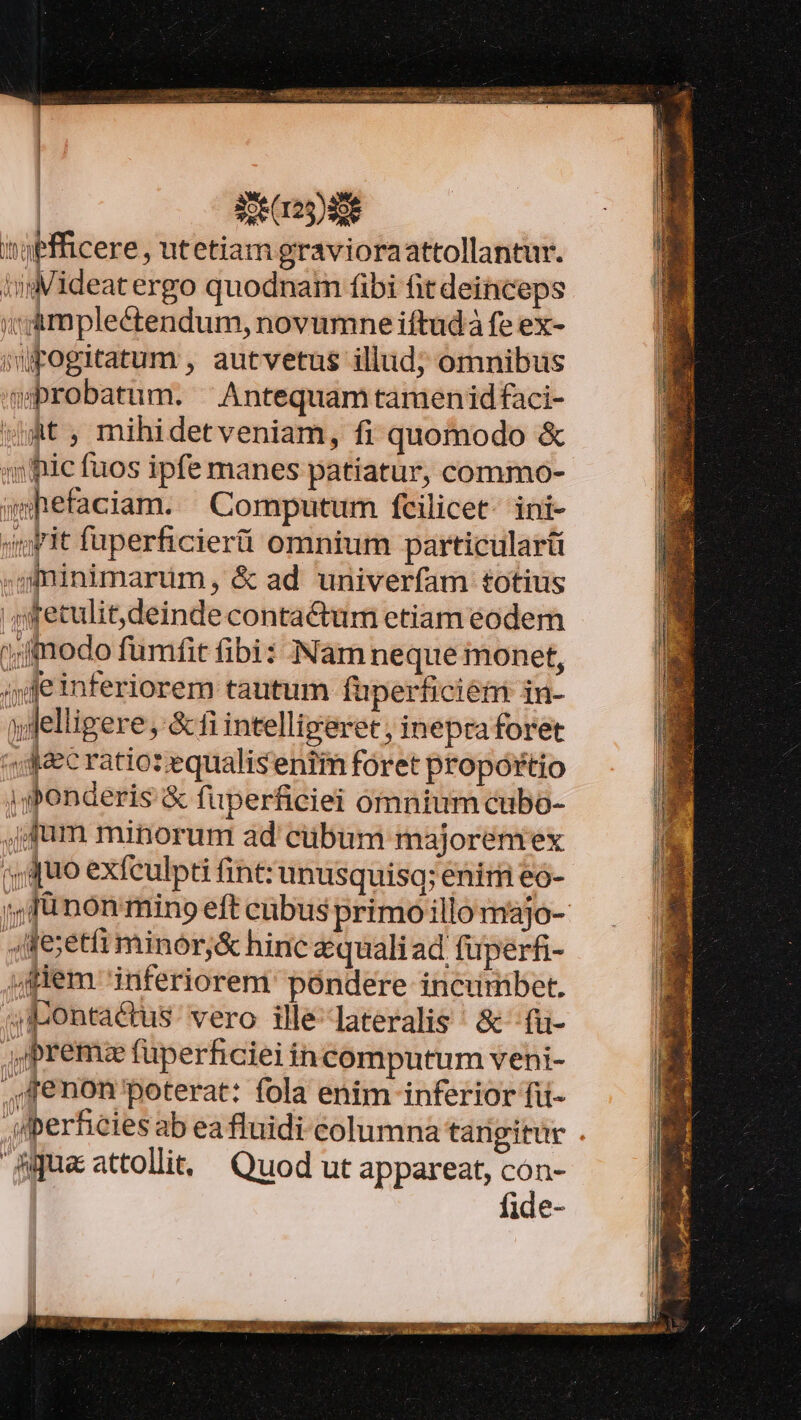 i'oefficere, utetiam gravioraattollantur. imideatergo quodnam fibi fit deinceps i! amplectendum, novumne iftudá fe ex- imFogitatum , autvetus illud; omnibus wbrobatum. ^ Antequamtamenidfaci- wmt, mihidetveniam, fi quomodo &amp; «4» ic fuos ipfe manes patiatur, commo- whefaciam. Computum fcilicet ini- yit fuperficierti omnium particulari ,gfminimarüm, &amp; ad univerfam totius 4 fetulit,deinde contactum etiam eodem ;ffnodo fumfit fibi: NNam neque monet, ;»feinferiorem tautum füperficiétm in- ylelligere, &amp;fi intelligeret, inepra foret ',:;«42ec ratio: equaliseniim foret propórtio jyPonderis &amp; fuperficiei ómnium cubo- ,j fum minorum ad cübum majorenrex (uo exfeulpti fint: unusquisq; enim eo- ;, fü non mino eft cubus primo illo majo- eet minor&amp; hinc quali ad füperfi- «fiem inferiorem póndere incurmbet. 3Jbontactus vero ille lateralis ^ &amp; -fiüi- ,ibremze füperficiei in computum veni- ,,fenon'poterat: fola enim inferior fii- Aperheies ab ea fluidi columna tarigitur Bua attolli, Quod ut appareat, con- | fide-