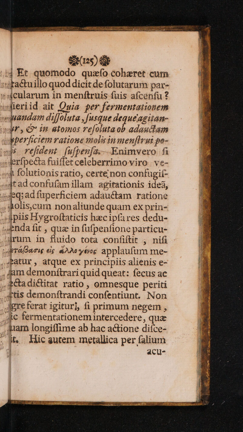 ;i4 Kt quomodo quzfo coheret cum 'dtactuillo quod dicit de folutarum par- 4cularum in menftruis fuis afcenfu ? jyfieriid ait Qwia per fermentationem ! ial diffoluta , [usque dequeagiian- umpf^s « 1 atomos refoluta z adasuclam us refdemt fulpenfa.— Enimvero fi unWerfpecta fuiffet celeberrimo viro | ve- «f folutionis ratio, certe;non confugií- sndtad confufamillam agitationis ide, 4jfeq;ad fuperficiem adauctam ratione holis,cum nonaliunde quam ex prin- ; piis Hygroftaticis hecipfares dedu- enda fit , que in fufpenfione particu- rum in fluido tota confiftit , nifi ira Daeie eig &amp;AIytog applaufum me- ,JPatur, atque ex principiis alienis e- , dam demoníftrari quid queat: fecus ac ,,ictadictitat ratio, omnesque periti , ftis demonftrandi confentiunt. Non . gre ferat igitur], fi primum negem , Mc fermentationem intercedere, qu , quam longiffime ab hac actione diíce- ; M. Mic gutem metallica per falium acu- eb a