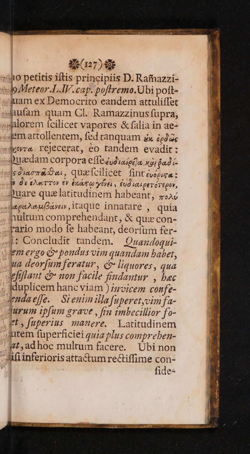 RR ER. 327) i nüjro petitis iftis principiis D. Rafnazzi- hijgzMeteor.L.IV. cap. poftremo.Ubi poft- yfram ex Democrito eandem attuliffet gdgnufam. quam Cl. Ramazzinus fupra, ; alorem fcilicet vapores &amp; falia in ae- ,j dem attollentem, fed canquam zx £eda wiverra rejecerat, eo tandem evadit: ,9uedam corpora effezudioiedla, xa; fad hmije d ia 8,55 04 , qua fcilicet fint Evogiga — Ót £e TTA EV EX EVE , fud teipevrótpoy, ,,Spuare quz latitudinem habeant, 4544 ugagaaeuQarer, taque innatare , quia ;, inultum comprehendant, &amp; quz con- ; rario modo fe habeant, deor(im fer- 4 Concludit tandem. — Quandoqui- Jdem ergo G» poudus vim quandam babet, Ma deorfum feratur, o» liquores, qua wefiftaut d non facile findautur , bec 4 Iduplicem hanc viam ) zzvicem confe- dendaeffe. — Si emm illa fuperetyvim fa- queum ipfum grave , frm imbecillior fo- ets fuperius manere. Latitudinem , atem fuperficiei quia plus compreben- ./ Mt ,adhoc multum facere. Ubi non - Afiinferiorisatta&amp;um reGiffime con-