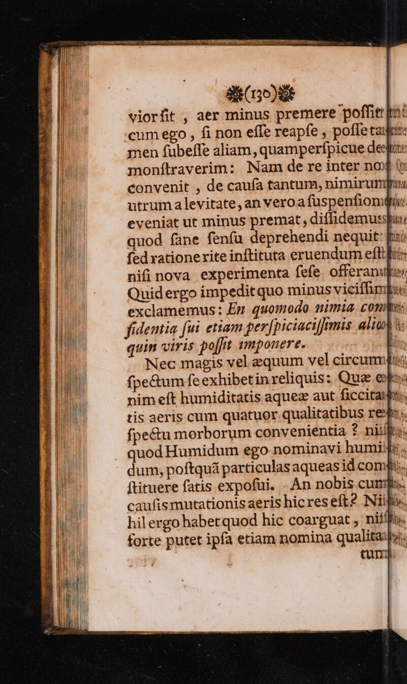 S Coo) viorfit , aer minus premere poffit pc «cum ego , fi non effe reapfe , poffe taut: men fubeffe aliam, quamperfpicue deep: monítraverim: Nam de re inter nox 0 convenit , de caufa tantum, nimirum utrum levitate, an veroafüspenfiomqu eveniat ut minus premat , diffidemusspui quod fane fenía deprehendi nequit: Bini fed rationerite inftituta eruendum eflifii: nifinova experimenta fefe. offeranufus Quidergo impeditquo minus viciffimpu exclamemus: En quomodo nimia. conis fidentia fui etiam perfpiciacijmis alio à: quin viris poft smponere. | Nec magis vel equum vel circumiui:i fpe&amp;um fe exhibetinreliquis: Qua eun; nim eft humiditatis aquez aut ficcitaihi;, tis aeris cum quatuor qualitatibus re$; fpe&amp;u morborum convenientia $ niit, quod Humidum ego nominavi humidi. dum, poftquá particulas aqueasid comi, ftituere fatis expofui. - An nobis cun caufis mutationis aeris hic res eft? Nifi», hilergo habetquod hic coarguat , nifilit, forte putet ipfa etiam nomina qualitaiy, tump.