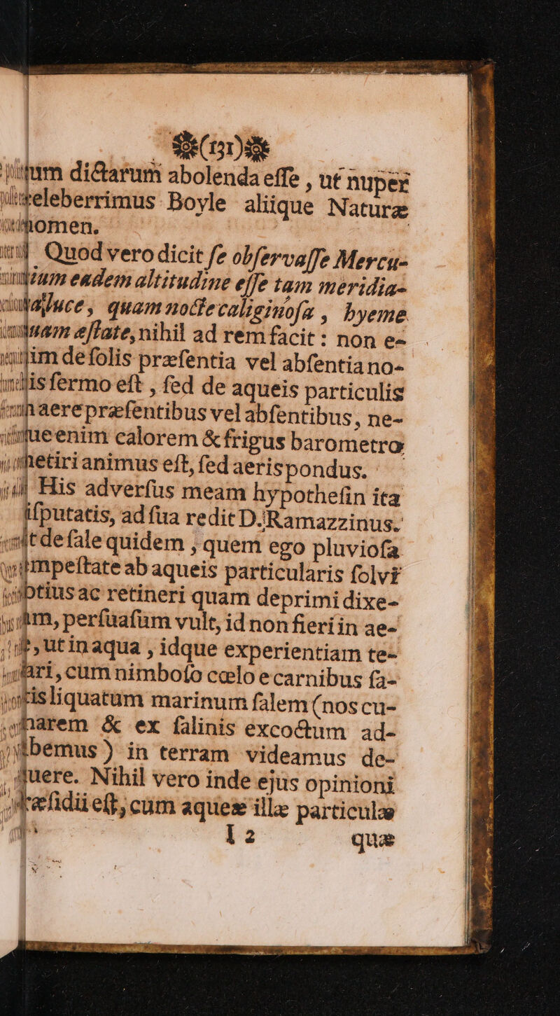 IER EATUR Cg EG j'2tum di&amp;arum abolenda effe , ut nuper iseleberrimus Boyle aliique Naturze thomen. : ! tj Quod vero dicit fe obfervalfe Mercu- uium eadem altitudine efe tam meridia. uubdyuwce, quam nocfecalisiuofa , byeme uduam e[Tate, nihil ad rem facit: non e- um defolis prefentia vel abfentia no- dis fermo eft , fed de aqueis particulis inaereprafentibus vel abfentibus ,ne- iifueenim calorem &amp; frigus barometro i fetiri animus eft, fed aeris pondus. ;| His adverfus meam hypothefin ita ifputatis, ad fua redit DJRamazzinus. sitdefale quidem , quem ego pluviofa wimpeftate ab aqueis particularis folv£ ji/btius ac retineri quam deprimidixe- y,/&amp;rm, perfuafüm vult, id nonfieríin ae- df, tinaqua , idque experientiam te- ,;Bri, cum nimbofo ccelo ecarnibus fa- jgfisliquatum marinum falem (noscu- dharem &amp; ex falinis exco&amp;tim ad- jbemus) in terram videamus de- , fuere. Nihil vero inde ejus opinioni Xefidii e(t, cum aque ille particulze 9g 12 qua