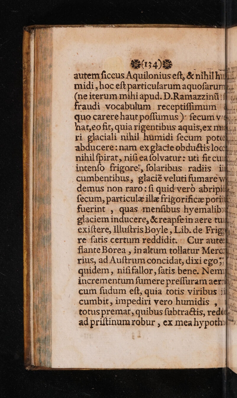 | X DS | autem ficcus Aquilonius eft, &amp; nihi hu]... midi , hoc eft particularum aquofarum].. (neiterum mihi apud. D.Ramazzinü: ;. fraudi vocabulum . receptiffimum 4... quo carere haut poffumus )- fecum v4... hat,eofit, quiarigentibus aquis,ex nmdj.... ri glaciali nihil humidi fecum pote]... abducere:nam ex glacieobdu&amp;isloc]... nihil fpirat, nifiea folvatur: uti fit cu UM if fecum, particula illa friporificz poti. fuerint , quas menfibus hyemalibf. glaciem inducere, &amp;reapfeinaere tuj. exiftere, Illuitris Boyle , Lib. de Frigmh. re fatis certum reddidit. - Cur aute]. flante Bórea , inaltum tollatur Merc rius, ad Auftrum concidat, dixi ego?:| BC. quidem, nififallor, fatis bene. Nenu]. incrementum fumere preffuram aer:j. * cum fudum eft, quia totis viribus ii|. cumbit, impediri vero humidis , 1. totus premat, quibus fubtra&amp;is, rediq, ^ ad priftinum robur , ex meahypoth: