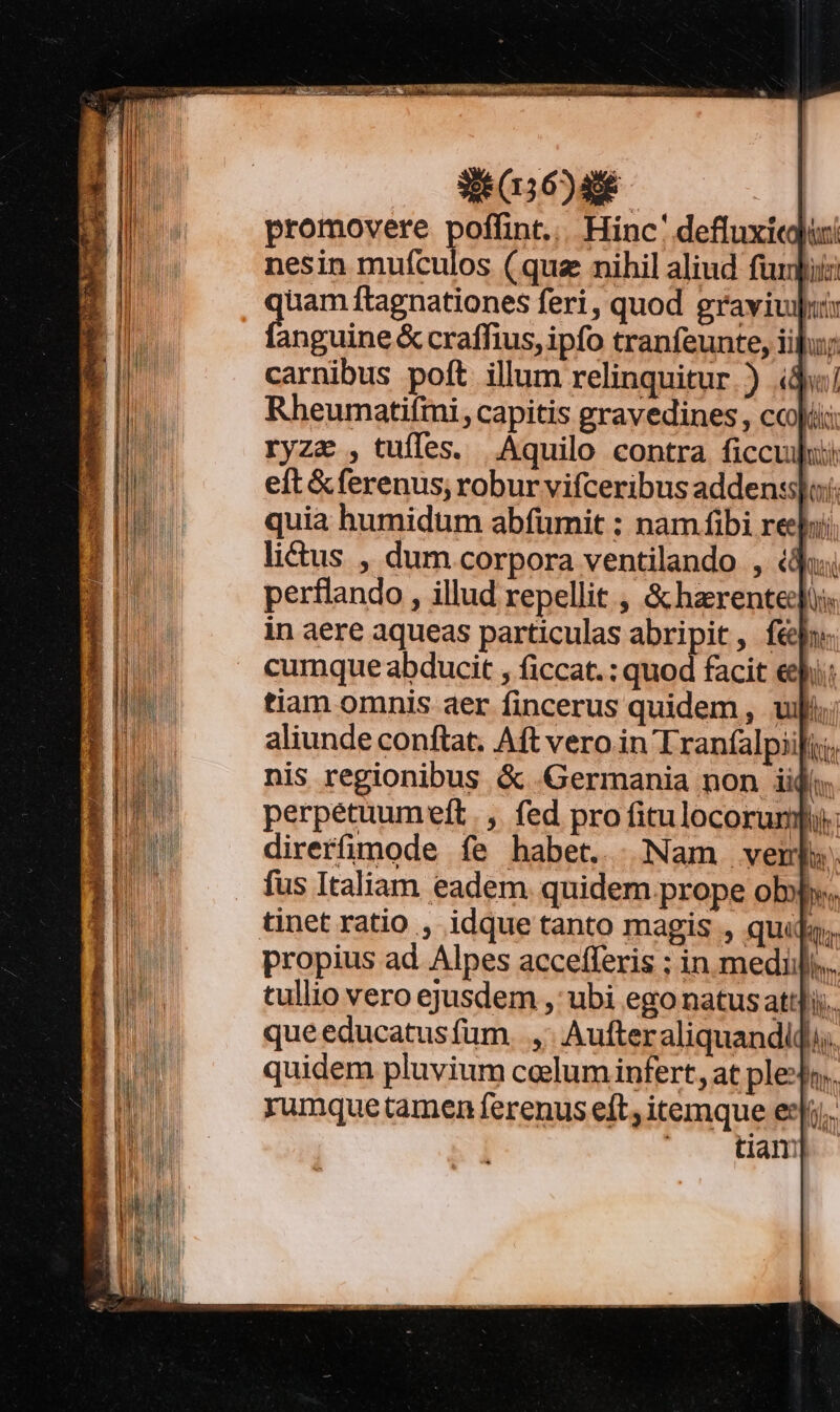 38 0156)406- promovere poffint... Hinc' defluxi« nesin mufculos (quz nihil aliud fur] uam ftagnationes feri, quod gravivilui: eiit &amp; craffius, ipfo tranfeunte, iiu; carnibus poft illum relinquitur ) id! Rheumatifini, capitis gravedines , cci ryzz ,tufles. Aquilo contra ficcujui eft &amp;ferenus; roburvifceribus adden:slo;: quia humidum abfümit ; nam fibi re] litus , dum corpora ventilando , (d perflando , illud repellit , &amp; harentedjus. in aere aqueas particulas abripit, fé» cumque abducit , ficcat. : quod facit ep: tiam omnis aer fincerus quidem, uj aliunde conftat. Aft vero in Traníalpiifii, nis regionibus &amp; «Germania non lid: perpetuumeft | ,. fed pro fitulocorumf direrfimode íe habet... Nam verb». fus Italiam eadem. quidem prope obw. ar propius ad Alpes accefferis ; in medii). tullio vero ejusdem , ubi ego natus attlij.. que educatusfum. ,. Aufter aliquandidj. quidem pluvium celum infert, at plesfo.. rumque tamen ferenus eft, itemque ei. ' . Ham