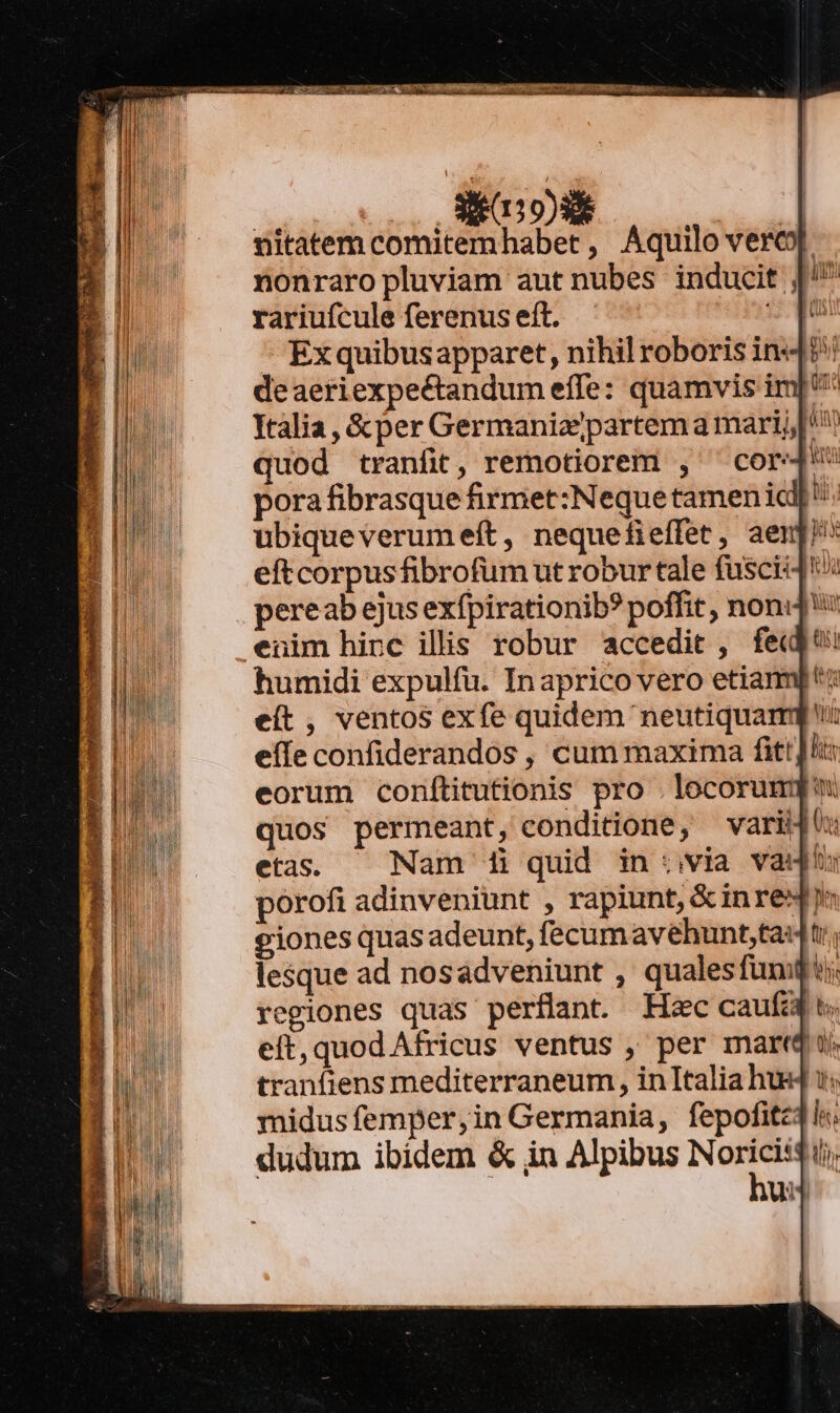 oot LANDO)NE | nitatem comitemhabet, Aquilo verc] nonraro pluviam autnubes inducit |^ rariufcule ferenus eft. inia: ^ Exquibusapparet, nihil roboris ind?! deaeriexpectandum effe: quamvis imp Italia , &amp; per Germaniajpartem a mari; quod tranfit, remotiorem , cor pora fibrasque firmet:Nequetamen ia: ubiqueverumeft, nequefieffet, aenj! eftcorpusfibrofum ut robur tale fusci pereab ejus exfpirationib? poffit , noni: enim hinc illis robur accedit , fedt: humidi expulfü. Inaprico vero etia eít , ventos exfe quidem neutiqua eíle confiderandos , cum maxima fitt lt: eorum conítitutionis pro . locorum quos permeant, conditione, variu etas. — Nam 1i quid invia vau pórofi adinveniunt , rapiunt, &amp;inre« iones quasadeunt, fecum avehunt;tauti., lesque ad nosadveniunt , qualesfumqQi: regiones quas perflant Haec caufa. eft, quod Africus ventus , per mart ij tranfiens mediterraneum , inItalia hu midusfemper,in Germania, fepofite dudum ibidem &amp; in Alpibus -— ui