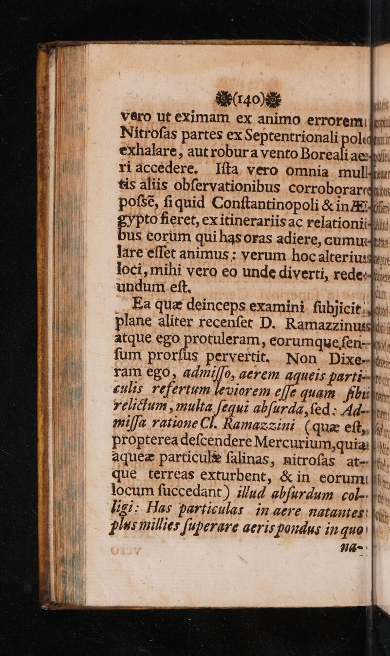 Se r0 i vero ut eximam ex animo errorem lb: Nitrofas partes ex Septentrionali polidw: exhalare, aut robura vento Doreali aei: riaccedere. Iíta vero omnia mullly tis aliis obfervationibus corroboraridi pofsé, fiquid Conftantinopoli &amp; inzEJit: pto fieret, ex itinerariis ac relationiidi us eorum qui has oras adiere, cumud; lare effet animus; yerum hoc alterius; loci, mihi vero eo unde diverti, rede-Js undumeft —— | . Ea que deinceps examini. fübjicit;;] plane aliter recenfet D. Ramazzinussló: atque ego protuleram, eorumquefen--Jy, fum prorfus pervertit, Non. Dixe«l». ram ego, admi/Jo, aerem aqueis parti. culis. refertum leviorem effe quam. fibi. relictum ,multa [equi abfurda fed : Ad-- mila ratione Cl. Ramazzzini (qua eft, i. propterea defcendere Mercurium;quia| aquez particul&amp; falinas, mitrofas at-|w. que terreas exturbent, &amp;in eorumil/. locum füccedant) iud ebfurdum - col-- |. [gi: Has particulas | in aere natantes: o). plus millies [uperare aeris poudus in quo |. J|