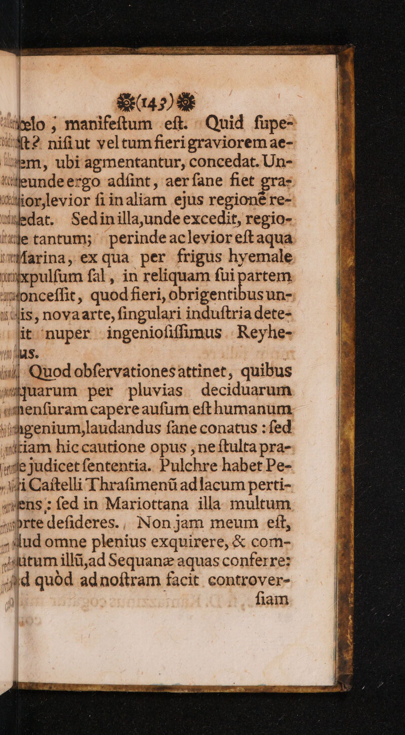 melo , manifeftum .eft. Quid füupe- iifR2. niiut veltumfierigraviorem ae- Ulm, ubi agmentantur, concedat. Un- üleundeergo adfint, aerfane fiet gra: itioreviorfiinaliam ejus regione re- waedat. Sedinillaunde excedit, regio- ite tantum; ' perindeaclevioreftaqua Marina, ex qua per frigus hyemale argxpulfum fal, in reliquam fui partem awonceffit, quod fieri, obrigentibus un- iis, novaarte, fingulari induftria dete- it nuper ingeniofiflumus .. Reyhe- n MAS. ; iu] Quod obfervationesattinet, quibus wijuarum per pluvias deciduarum iifrenfüram capereaufum eft humanum l/idhgenium,laudandus fane conatus : fed aultiam hiccautione opus ,ne1tulta pra- dle Judicet fententia. Pulchre habet Pe- «di Caitelli Thrafimenü adlacum perti- qWens : fed in Mariottana illa. multum 4sbrte defideres., Non jam meum eft, 4,íud omne plenius exquirere, &amp; com- ditum illü,ad Sequanz aquas conferre: ; fid quód adnoíftram facit controver- | fiam