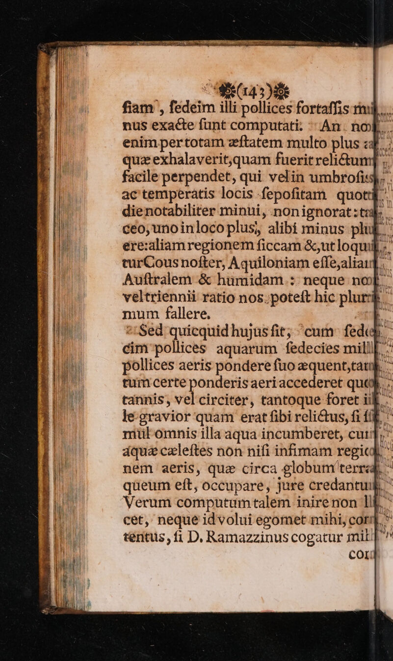 xu. 4e fiam , fedeim illi pollices fortaffis rmi nus exacte funt computati: An. nox... enim pertotam zeftatem multo plus z: m quz exhalaverit,quam fuerit relictum] . facile perpendet, qui velin umbrofis9), ac'temperatis locis fepofitam quot dienotabiliter minui, :nonignorat : tul. ceo, unoinlocoplus, alibi minus plu ere:aliamregionem ficcam &amp;;ut loqui; ' turCous nofter, Aquiloniam efíle,aliau.,- Auftralem &amp; humidam : neque nox. veltriennii ratio nos. poteft hic plur mum fallere. Es ] ^: Sed quicquid hujus fit; cum^ fedi. cim pollices aquarum fedecies mill| :: pollices aeris pondere fuo &amp;equent,tau. - tum certe ponderis aeri accederet que. .: tannis, vel circiter, tantoque foret ik. . le-gravior quam erat fibi relictus, fi f(&amp;. ' mtl omnis illa aqua incumberet, cuti]; áquaczleftes non nifi infimam regi.  nem aeris, qua circa globum terra, ^ queum eft, occupare, jure credantuik. Verum computumtalem inire non lif..  cet, neque id volui egomet mihi, cot * tentus, fi D. Ramazzinus cogatur mil | cor]