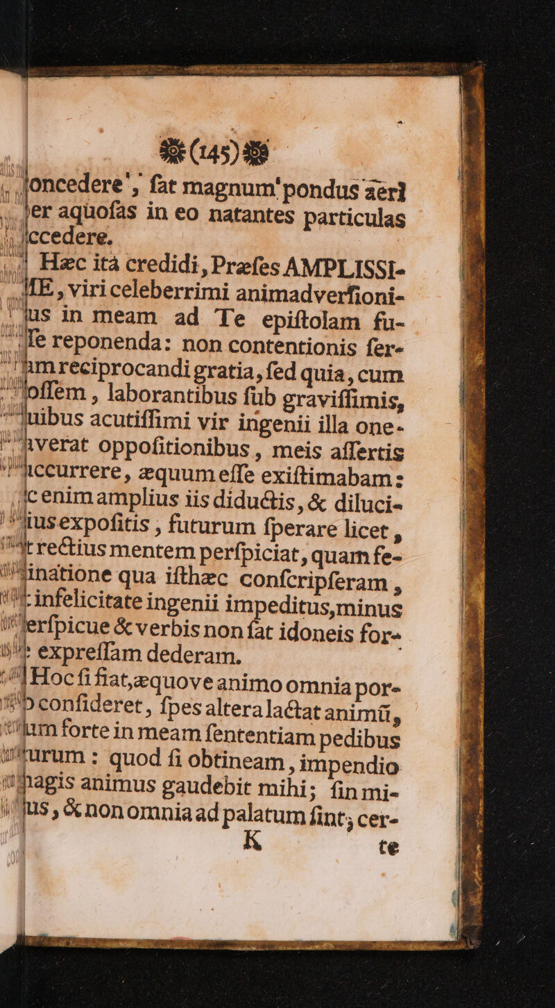 | SECADAS . loncedere'; fat magnum. pondus zer] ler aquofas in eo natantes particulas l; Jecedere. | Hec ita credidi, Prefes AMPLISSI- ME, viriceleberrimi animadverfioni- jus in meam ad Te epiítolam fu- JIe reponenda: non contentionis fer^ TI A ./amreciprocandi gratia, fed quia,cum loffem , laborantibus fub graviffimis, juibus acutiffimi vir ingenii illa one- verat oppofitionibus , meis affertis Aiccurrere, zzquum effe exiftimabam: (ic enim amplius iis didu&amp;is, &amp; diluci- '' qus expofitis , futurum fperare licet A dtre&amp;ius mentem perfpiciat, quam fe- sinatione qua ifthzec confcripferam , (I infelicitate ingenii impeditus,minus ierfpicue &amp; verbis non fat idoneis for- l/* expreffam dederam. ;^]Hocfifiat,equove animo omnia por- 3/5 confideret, fpes altera lactat animi, Vm forte in meam fententiam pedibus w*urum : quod fi obtineam , impendio agis animus gaudebit mihi; finmi- li fus &amp;nonomniaad palatum lint; cer- te