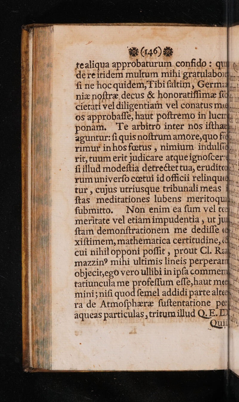 WO SE tealiqua approbaturum confido : qui dereitidem multum mihi gratulabo:].... fi ne hocquidem;Tibi faltim , Germ:4,.. nic noftra decus &amp; honoratiffima fij; . cietati vel diligentiam vel conatus m... os approbaffe, haut poftremo in lucrp ponam. 'Te arbitro inter nos ifthazh, aguntur: fi quis noftrum amore,quo fc. rimur inhos fetus , nimium indulfid,. rit, tuum erit judicare atqueignofcer:4, fiillud modeftia detre&amp;et tua, erudit]; rumuniverfo cctui id officii relinqui, tur , cujus utriusque tribunali meas 4... ftas meditationes lubens meritoqui,, fubmitto. Non enim ea fum vel te]; | meritate vel etiamimpudentia , ut Jui]. ftam demonftrationem me dediffe «d.  xiftimem, mathematica certitudine, (4.  cui nihil opponi poffit , prout Cl. Rz mazzin? mihi ultimis lineis perperard ^ objecisego vero ullibi inipfa commernj.  tatiuncula me profeffum elffe,haut med ^ mini;nifi quod femel addidi parte alted ^ ra de Atmofphzre fuftentatione pe[.' aqueas particulas ,tritumillud Q. E. E.