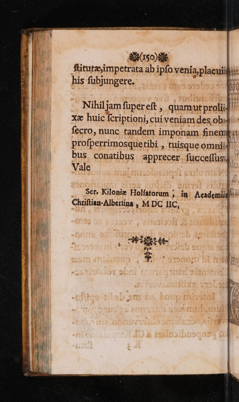 dito aeecn osea 7g V SR Li SUP IS ITOE VWORRESR TROUPE sais t - —— Í NAT M TM Y RH j| 3361507986. fitutz,impetrata ab ipfo venia;placuiili his fubjungere. L. Nihiljam füpereft , quamutprolii] '' Xe huic fcriptioni, cui veniam des; ob fecro, nunc tandem imponam. finemii profperrimosquetibi , tuisque omnii] bus conatibus. apprecer. fucceffus].' Vale | ; Sct. Kilonise Holístorum » iü Acsi j^