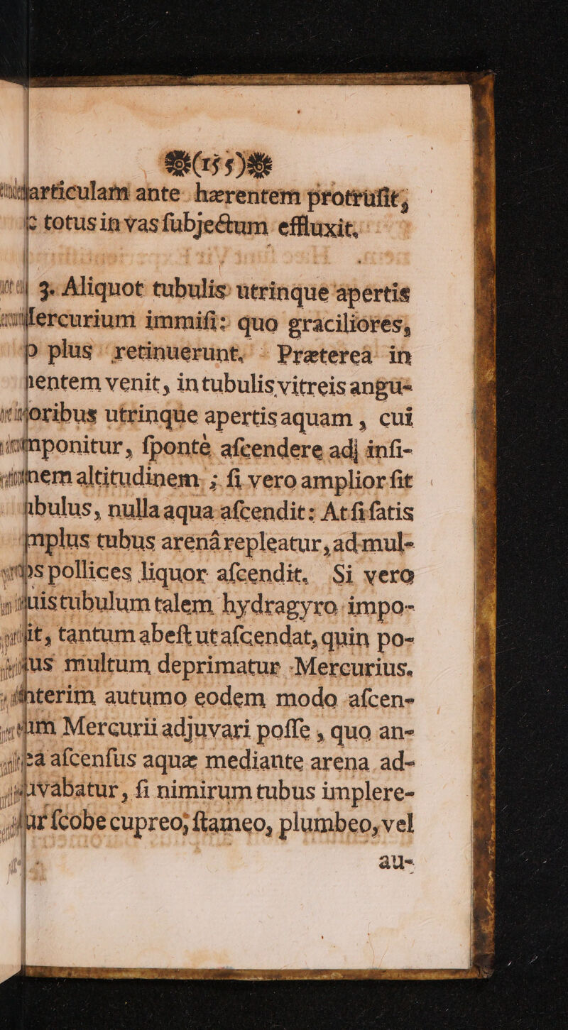 S215 $)3e i | csones ante hzerentem protrüfit; c totusinvas fübjectum effluxit,- if I P Aliquot tubulis: utrinque apertis ilfercurium immifi: quo graciliores, p plus retinuerunt. - Praterea in nentem venit , intubulis vitreis angue tioribus utrinque apertisaquam , cui intnponitur, fponté afcendere adj infi- inem altitudinem. ; fi vero amplior fit hbulus, nulla aqua: afcendit: | Atfifatis [nplus tubus arenárepleatur, ad:mul- «ps pollices liquor afcendit, Si vero pni distubulum talem hydragyro impo- p fit; tantum abeft utafcendat, quin po- amus multum deprimatur -Mercurius. | ihterim autumo eodem modo aícen- jim Mercurii adjuvari poffe , quo an- ajiea afcenfus aqua mediante arena. ad- | avabatur, fi nimirum tubus implere- | Li (cobe cupreo; ftameo, plumbeo, vel atu-