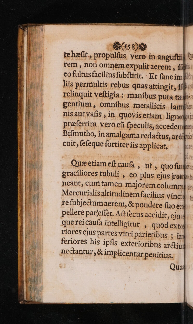 SG 9) tehafit., propulfus, vero in anguftiij V rem , non omnemexpulitaerem , f(d):: eo fultusfacilius fübftitit. - Et fane im lii: liis permultis rebus quas attingir, fíf.: relinquit veftigia :: manibus puta tay: gentium, omnibus metallicis. lam: nis aut vafis , in. quovis etiam; ligni: prafertim vero cü fpeculis, acceder: Bifmutho, in amalgama redactus, arti]: coit, fefeque fortiter iis applicat, Queetiameftcaufa , ut , quo fuif: graciliores tubuli , eo plus ejus tret neant, cum tamen majorem columml i Mercurialis altitudinem facilius vinc re fübje&amp;umaerem, &amp; pondere fuo e3 pellere parjeffet. Aft (ecusaccidit, ejui: que reicaufa intelligitur , quodextid riores ejus partes vitri parietibus ; inj feriores his ipfis exterioribus ar&amp;tiul Ge&amp;antur, &amp; implicentur penitius, Qu:4