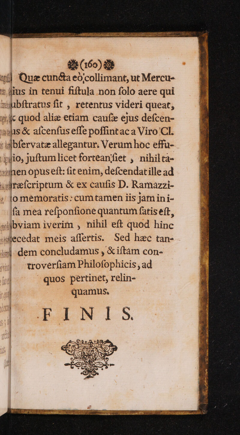 iy j Quz cuncta eó'collimant, ut Mercu- t? fius in tenui fiftula non folo aere qui aifübftratus fit , retentus videri queat; ij quod aliz etiam caufe ejus defcen- sis &amp; afcenfus effe poffintaca Viro Cl. | Milervae allegantur. Verum hoc effu- jio, juftum licet forteaníiet , nihiltàá- siihen opus eft: fit enim, defcendatille ad wiltafcriptum &amp; ex caufis D. Ramazzi- o memoratis: cumtamen iis jam ini- fa mea refponfione quantum fatis eft, aifbviam iverim , nihil eft quod hinc aMecedat meis affertis. Sed hzc tan- isl dem concludamus , &amp;iítam con- s troverfiam Philofophicis , ad | quos pertinet, relin- quamus,