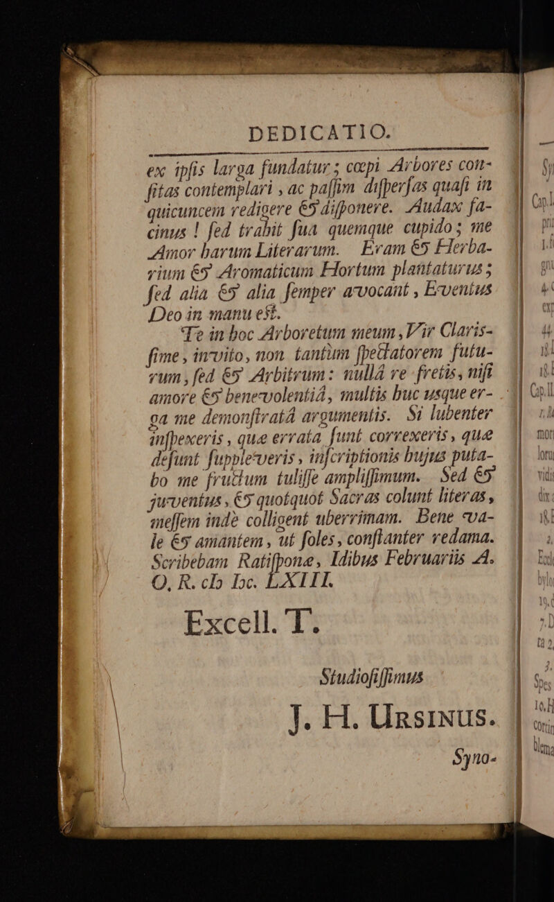 DEDICATIO. Lan P HUM tt ttt ex ipfis larga fundatur ; copi Arbores coi- fitas contemplari , ac pa[fum difperfas quafi in quicuncem redigere 65 difponere. Audax fa- 1 cinus ! fed trabit fua. quemque cupidos me 1 V Amor barum Literarum. Eram 65 Flerba-. | V vium 69 Aromaticum Eortum plantaturus; M Fw fed alia &amp;5 alia femper arvocant , Ervenius Y Deo in manu est. | uU Te in boc Arboretum meum ,V'ir Claris-. M. 4 fime , invito, non. tantum fpediatorem fufu- i m vum, fed &amp;y Arbitrum: nullá ve fretis, mifi jj amore € benecvolentiá, multis buc usque er- 1| GA ca me demonfiratA argumentis. Si lubenter. 1. 7. in[hexeris , quee errata. funt corvexeris, que 1| mo defunt fuppletveris , infcriptionis bujus puta- |. m bo me frudum tuliffe ampliffimum. | Sed &amp;5» juventus , €5 quotquot Sacras colunt literas, aelfem inde colligent uberrimam. Bene «va- le €y amantem , ut foles, conflanter vedama. Scribebam Ratifpone, Idibus Februariis 2d. |. 5i O, R. co bc. LXITE. ] bl | Studiofiffuimus J. H. Uzsixus. | $)10- | c» A