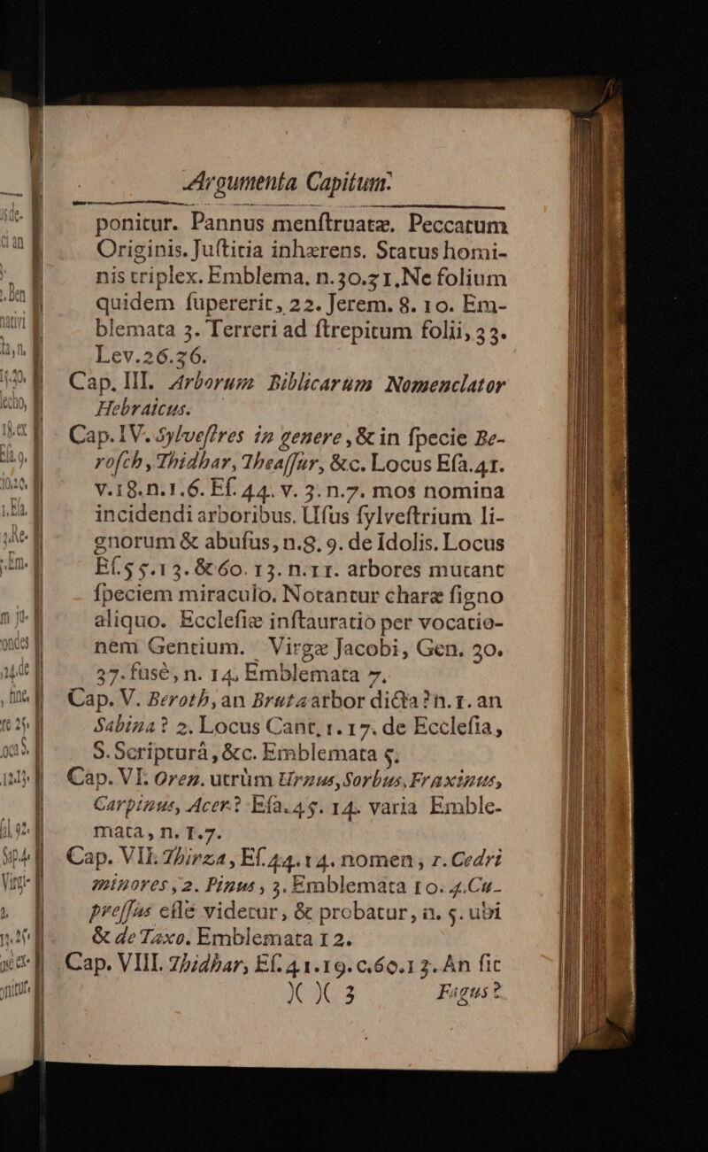 ponitur. Pannus menftruatze, Peccatum Originis. Juítitia inhxrens. Status homi- nis triplex. Emblema, n.30.z 1, Ne folium quidem fupererit, 22. Jerem. 8. 10. Em- blemata 3. Terreri ad ftrepitum folii, 33. Lev.26.36. Hebralcus. rofch, Thidhar, Thea[far, &amp;c. Locus E(a.41. V.18.n.1.6. Ff. 44. v. 3. n.7. mos nomina incidendi arboribus. Lifus fylveftrium li- enorum &amp; abufus, n.8. 9. de idolis. Locus BÍ.S $.13. 6t 60. 13. n.1 1. arbores mutant fpeciem miraculo. Notantur chara figno aliquo. Ecclefiz inftauratio per vocatio- nem Gentium. Virgz Jacobi, Gen. 30. 37. fuse, n. 14, Emblemata 7. Sabiza? 2. Locus Cant, 1. 17. de Ecclefia, 5. Scripturá , &amp;c. Emblemata 4. Carptnus, Acer. 1 -Efa.4.5. 14. varia Emble- mata, n. T.7. tH10Y05 2. Pigus , 3. Emblemata ro. 4.Cu. preffas elé videcur, &amp; probatur, a. s. ubi &amp; de T2xo. Emblemata 12. X363 Fagus?