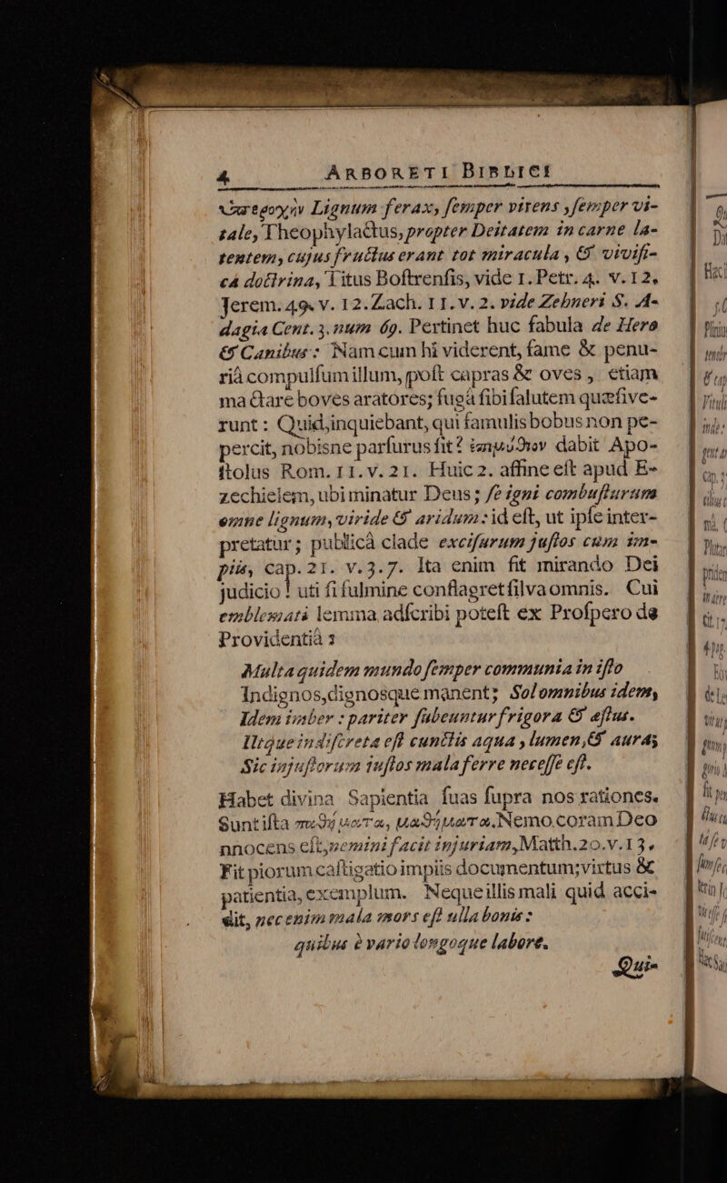 €————PÓ——— C NN REERER Varegoy s Lignum ferax femper virens ,femper vi- z4le, FheophylaGtus, propter Deitatem in carne la- tentem, cujus fructus erant. tot sniracula , 6. totfi- c4 dotlrina, litus Boftrenfis, vide 1. Petr. 4. v. 12. Jerem. 49. v. 12. Zach. 11. v. 2. vie Zebneri S. A4- dagia Cent. 3. num 69. Pertinet huc fabula de Hero &amp; Canibus : Nam cum hi viderent, fame &amp; penu- rià compulfum illum, poft capras &amp; oves ,. etiam ma &amp;are boves aratores; fugà fibifalutem quzfive- runt: Quid,inquiebant, qui famulisbobus non pe- percit, nobisne parfurus fit? tenpdwv. dabit Apo- ftolus Rom. 11. v. 21. Huic 2. affine eft apud E- zechielem, ubi minatur Deus; fe eni combuflurum ere lignum, viride &amp; aridum :id eft, ut ipfe inter- pretatur; publicà clade excifurum juftos cusa im- pi, cap.21. v.3.7. lta enim fit mirando Dei judicio ! uti fi fulmine conflagretfilvaomnis. Cui emblesiatà lemma adfcribi poteft ex Profpero de Providentià s Multa quidem mundo femper communia in iffo Indignos,dignosque manent; Solemmibus dem, Idem isaber : pariter fabeuntur frigora &amp; eftus. IlrQueindrfcreta eff cuntiis aqua ,lumen,G auras Sic iajuflorus tuflos mala ferre neceffe cff. Habet divina Sapientia fuas fupra nos rationes. eunt ifta mou WoVT ae, uad uera Nemo.coram Deo nnocens eftypemtni f acit injuriam,Moatth.20.v.13. Fit piorum caftigatio impiis documentumy;virtus &amp; patientia, exemplum. Nequeillis mali quid acci- dit, pecenimaala mors ef] ulla bonis : quilus ? vario longoque labore. Qui- ] n | lu (1 gl 5 fto Wi tti]; J