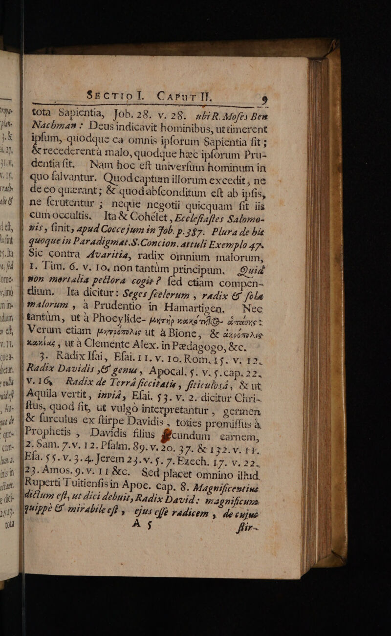 I7, l ^u ü dium elt V. 1l qUed- Jl T vid ) uw i ib Qot- hyio2. ni n (ut. ' quis SECTIO E. i Eres eure i. MT, MEE tota Sapientia, Job.28. v.28. a&amp;R. Mofes Ben Nachbinan : Dcus indicavit hominibus, uttimerent ipfum, quodque ea omnis iplorum Sapientia fit ; &amp; recederentà malo, quodque hzc ipforum Pru- Nam hoc eft univerfun hominum in quo falvantur. Quod captum illorum excedit , ne de eo querant ; &amp; quodabfconditum eft ab ipfis, ne Ícrutentur ; neqüe negotii quicquam fit iis cumoccultis, Ita&amp; Cohélet, Eccleftafles Salome- uis , finit, apud Coccejum in Tob. p. 347. Plura de bia CaAPur II. 9 I P quoque in Paradigmat.S.Concion. attuli Exemplo 47. Sic contra zfvariti4, radix omnium malorum, r. Tim. 6. v. Io, non tantüm principum. 9:7 pectora «ogit ? [ed ctiam. compen- Ita dicitur: Seges feelerum , radix ey fola malorum , a Prudentio in Hamartieen, — Nec | fantün, ut à Phocylide- ParTQp XoemlO- acrxone z Verütm etiam wiroozz)uc ut a Bione, &amp; axoiamue xaxiaz , ut à Clemente Alex. in Pedaeogo, &amp;c. V. Io. Rom. 15. v. 12. Radix Davidis 6 genus , Apocal. $. v. $. cap. 22. Efai. $3. v. 2. dicitur Chri- o interpretantur , germen Davidis , toties promiffus à ftus, quod fit, ut vulg &amp; furculus ex ftirpe |2. Sam. 7.v. 12. Pfalm. 89. v. 20. 37. &amp; 132: vi TE, Ng 7. Exech, 17. v. 22. 23. Amos. g. v. 11 &amp;c. Sed placet omnino il'ud, vip Tuitienfis in Apoc. Cap. 8. Magnificestius 6/45 elfe radicem , de.cujus ffir