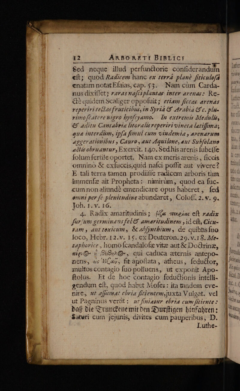 n——————————————— $ed neque illud perfundorie confiderandun eft; quod Radicem hanc ex terr4 plan? frticulofá enatam notat Efaias, cap. 53. Nam cim Carda- nus dixifletz raras nafciplantas tnter arenas: Re- &amp;2 quidem Scaliger oppofuit; ezzam ffccas arenas reperiri tedlasfruticibus, in Syria 69 Arabia 6 c. pla- ytmofcatere nigro byofcyamo. | In extremis Medulis, € aditu Cantabria litoralis reperiri vineta letifhma; eua interdim, tpfa fimul cum vtudemia , avenarum aggerattouibus , Cauro , aut Aquilone, aut Sukfolano actis obruantur, Exevcit. 140. Sedhis arenis fubeffe folumfertile oportet. Nam ex meris arenis , ficcis omnino &amp; exfuccis,quid nafci poffit aut. vivere? E tali terra tamen prodiiííe i hii arboris tàm immenfz ait Propheta: nimirum, quod ea fuc- «um nonaliund? emendicare opus haberet , fed enini per fe plenitudine abundaret ,! Coloff. 2. v. 9. Joh. 1. v. 16. 4. Radix amaritudinis; $&amp; znxeiac et radix für/um geyminaus fel &amp; amaritudinem ,id eft, Cicu- dam , aut texicum, e&amp;afyntbrum, de quibhis fuo loco, Hebr. 12.v. 1$. ex Deuteron. 29. v.18. Me- zapborice , homo fcandalofe vitz aut &amp; Do&amp;rina, me 5 PO, qui caduca zternis antepo- nens, es HC«v, fit apoftata, atheus, fedu&amp;or, multos contagio fuo polluens, ut exponit Apo- ftolus. Et de hoc contagio feduGionis intelli- gendum eít, quod habet Mofes: ita tandem eve- nire, ur affumat ebria fitientem, juxta Vulgat. vel ut Pagninus vert: z'fpiaiur ebrta cum fittente : Pap Die Crunccenemit ben &amp;o?utftigen bínfabren: $ateri cum jejunis, divites cum pauperibus, D. Luthe- Wig l. Tine. a i Jonas f atur, au P E ML M nl n pu.) Ine ry EI | RAI LW | ITI, , Nis. i PIUQy gy : /