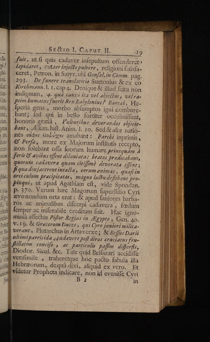 Ct. | 9| phe- | evul. á alas «Idi 1 iA)m A A^ ! Vt. ] m D ^ (Il [1 vu  2005-7 ENTE Cali Jt, utfi quis cadaver infepultum offenderet » lapidaret , cutter Dgyecto pulvere , veli gioni fatisfa- ceret, Petron. in Satyr. ubi Gon/zl. im Coup. pag. 1» m EP. M NL ; SEN CAEN S RM S E ACE V i Kircbriann.l. 1. Cap A. Denique &amp; illud fcit Il. CAPu De funere translaticio Suetonius &amp;ex eo Icitu non MM T P Ly ^ TAPA NUMAE b As boo eva S inilgnumn, 4. q44 cattta i4 vel abjeilus, velra- A 7 4  7 * ; F2 k. ptm bumatus fuerit Rex Babylonius?. Barcai ; He- n jac A Uh * A f  4^ n ioni TY l nr Ípceria gens, morbo abiumptos ieni combuüre- Pi (7 bant; íed qui in bello fortiter Occubuiffent, honoris eratid ,— Vulturibss devorandor ebjicte- nés «Que QuLowxs amabant: Parii inprimis , € Perfe, more ex Majorum inftitutis recepto, non folebànt offa fuorum humare priusquam à feris &amp; avibus elfent dilaniatae beatos praedicabant, Ó 7 fí qua diujacerent intatla, eorum animas » quaft in ürct culuin precipitatàs, Agno luctu deflebant pro- pinqui, ut apud Aeathiàm eft, vide pondan. p.379. Verum haec Magorum fupeiftitio Cyri vo Ez ac Ki [emper ac miferabile. creditum fuit. minià affectus Por Regius in Egypto , Gen. 4o. V. 19. &amp; Grarorum Duces , oui Cyro juniori milita- verant , Plutaschusin Artaxerxe; &amp; Beffas Darii Hac igeno- particulis paff differftr, » traheretque hoe pa&amp;o fabula illa Hebraeorum, dequá dixi, aliquid ex vero. Et B 2 in