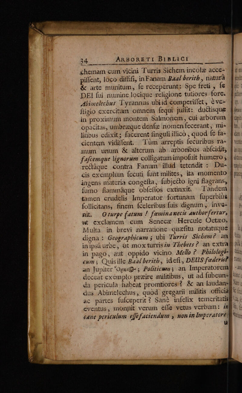 &amp;hemam cum vicini Turris Sichem incole acce- piffent, loco difiifi, in Fanam Baal beritb , naturà &amp; arte munitum, fc receperunt: Spe freti , Íe DEI fui numine locique religione tutiores fore. fiv Abi;nelecbus Tyrannus ubiid competillet , evee [v figio exercitum omnem fequi juffit: ductisque [m in proximum inontem Salmonem, cui arborum | fayi opacitas, umbraeque denfe nomenfecerant, mis [i litibus edixit; facerent finguli illico , quod fe fa« Jin: cientem vidiffent. Tum arreptis fecuribus ra [vau mum unum &amp; alterum ab arboribus abícidit fuo; fafcemque lignorum colligatum impofuit humero ,. | dux redáque contra Fanum illud teterdit : Du- [uj cis exemplum fecuti funt milites, ita momento fuz: ingens materia congelta, fübje&amp;o igni flagrans, f. fumo fiammáque obfeffos extinxit, Tandem | tamen crudelis Imperator fortunam fuperbius | follicitans, finem fceleribus fuis dignum , inv&amp;- | mi Qrurpe (atum ! feminauecis autborfertur, | ut exclanem cum Senece Hercule Oetzo. Muka. in brevi narratione quafitu. notatuque 4. ài diena : Geographicum ; ubi Turris Sicbem£ angu inipsi urbe, ut mox turris zz 7. bebets ? an extra ni in pago, aut oppido vicino 44e/o ? Philologi- V is eum , Quisille Baal beritb, idefi, DEUS f'ederis d uu an Jupiter Ogeuge 5; Politicem 5 an Imperatoremp -i deceat exemplo preire militibus, ut ad fubeunzffun da pericula habeat promtiores f &amp; an laudansgf n; dus Abimelechus, quod gregarii militis officiaf * (« ac partes fufceperit? San? infelix temeritatis ui eventus, monpit verum éífs vetus verbum: aj Ur eane periculum. eff faciendum y non in Imperatore [tti u vq «v R——- Es