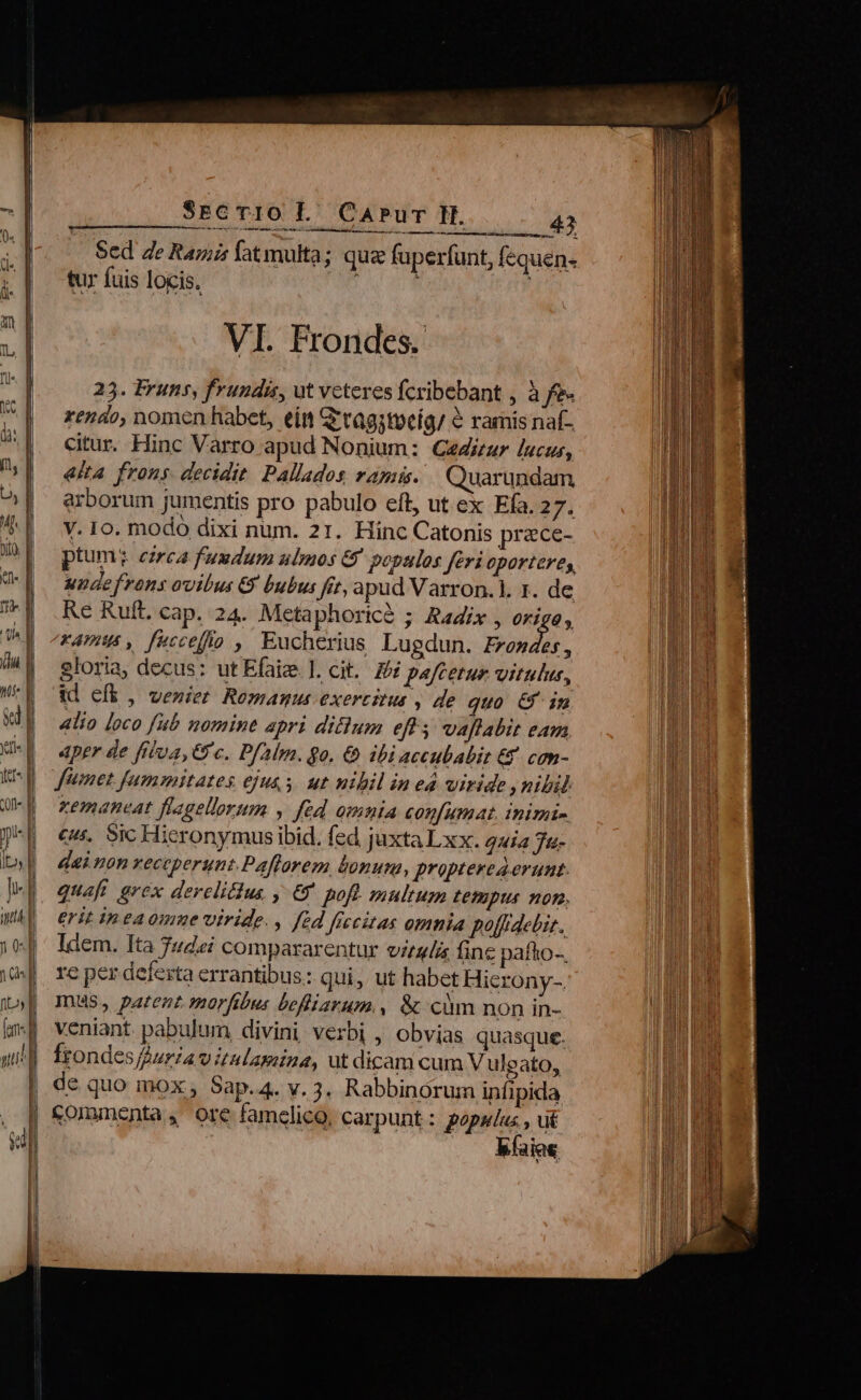 —— ———— —— ——€ Xm Qr - 3 - ——— M Ü Tome mer RES 0 D gnis cA USEREO o W rn R m 2 M it» SreTro P CAPur H. 43 amr Sed 4e Ramis fatmulta; qua fuperfunt, fequen- tur fuis locis. P VI. Frondes. 253. Fruns, frundis, ut veteres fcribebant , à fe- rendo, nomen habet, ein Gtagstueig/ &amp; ramis naf- citur. Hinc Varro apud Nonium: Céiur lucus, &amp;lta frons. decidit Pallados rapa. Quarundam arborum jumentis pro pabulo eft, ut ex Efa. 27. V. 10. modo dixi num. 21. Hinc Catonis prace- ptum: eirca fuudum ubmos &amp; populos feri oporteres, undefrons ovibus € bubus fit, apud Varron.l. 1. de Re Rufi. cap. 24. Metaphoricà ; Radix , c Amis, fecceffío , Eucherius Lugdun. Prondes, gloria, decus: ut Efaize ]. cit. 2i paftetur vitulus, id eft, veniet Remamnus exercitus , de quo &amp; in alio loco fub nomint apri ditum eff 5 vaflabit eam Aper de fila, Gc. Palm. go. € ibi accubabit € con- Jümet fummitates ejus. ut nibil in ed wiride ,nibil zemaneat flagellorum y fed omnia confumat. inimi- cur. Sic Hieronymus ibid. fed juxta Lxx. auia 7u- deinon xeccperunt.Paflorem bonum, propterea erunt. quafi grex derelidus , € poft multum Lepus non, €rit in eaomue viride. , fed fiecitas omnia polfpdebis. Idem. Ita Judei compararentur vitali fine pafho-. re per deferta errantibus: qui, ut habet Hierony-. mus, patent morfibus bofiarum., &amp; cim non in- veniant. pabulum divini verbi , obvias quasque. Ífrondes Auria v itulasiina, ut dicam cum V ulgato, de quo mox , Sap.4. v. 3. Rabbinorum infipida b(aia