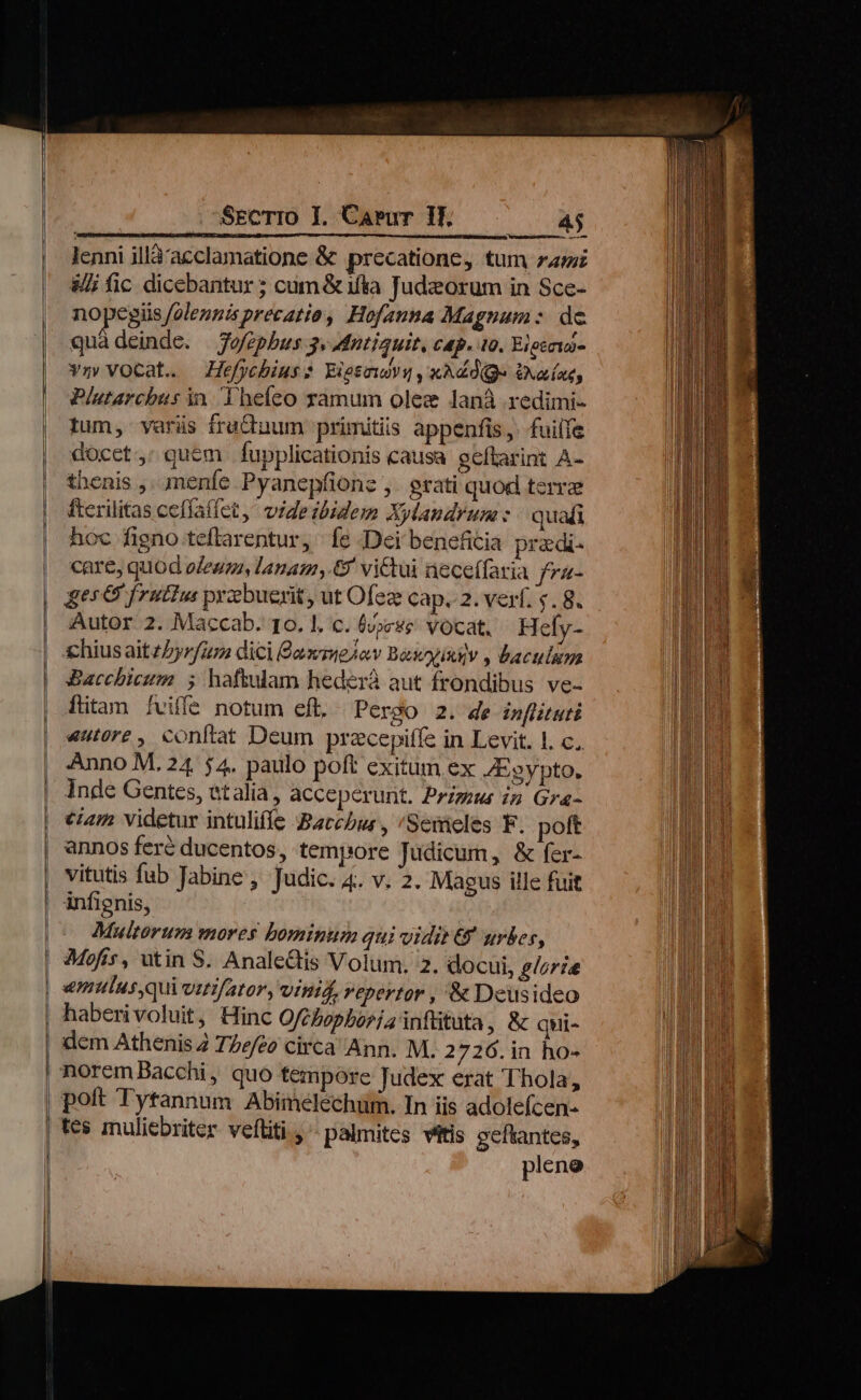 — »— SECTIO I. Carur 1f. TIBI ono csi nba eam dba a. dcn E NIRQAR lenni illà'acclamatione &amp; precatione, tum zzz &amp;i fic dicebantur ; cum &amp; ifta Judzeorum in Sce- nopegis folennisprecatio, Hofauna Magnum : de vm vocat. Hefjchius? Eietewsu ,xAddQge Uxaíae, Plutarchus in. Thefeo ramum olez lanà redimi- Ium, varüs fructuum: primitiis appenfis,- fuiife docct: quem fupplicationis causa geftarint A- thenis ,. menfe Pyanepfionz ,. grati quod terre fterilitas ceflatfet, videsbidem Xylaudrum : quafi hoc figno teftarentur, fe Dei beneficia pradi- care, quod oZewza, lanam, victui neceífaria fra- ges &amp; frutius pyebuerit , ut Ofez cap. 2. verf. s. 8. Autor 2. Maccab. 10. |. c. (vjese Vocat, Hefy- hiusaitzZyrfur dici £ammelow Basoyixiv , baculum SBacchicum 5 haftulam hederà aut frondibus ve- fitam fviffe notum eft. Pergo 2. de inflituti 4utore, conftat Deum pracepiffe in Levit. 1. c. Anno M. 24. $4. paulo poft exitum ex JEgypto. Inde Gentes, etalia, acceperunt. Przzgu in Gra- iam videtur intuliffe Bacchus, /Semeles F. poft annos feré ducentos, tempore Judicum, &amp; fer- vitutis fab Jabine , Judic. 4. v. 2. Magus ille fuit 4j Multorum mores bominum qui vidit &amp; urbes, vmnmulus,quivir/ator, Vind, repertor , &amp; Deusideo haberivoluit, Hinc Oft fephoriainfütuta, &amp; qui- dem Athenis 2 TZe/eo circa Ann. M. 2 726.in ho- tes muliebriter veftiti , - palmites vittis geftantes, pleno
