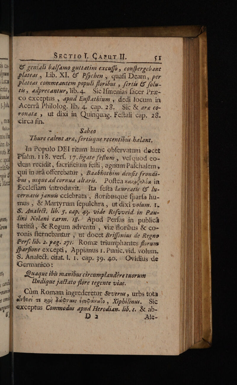 lenti». | ] du | D 0, i1 | ed Bs ii d A. | Mad | uni inl , amd pp PE DE Due | -———— SECTIO T. Canur Il. ;I € geuiali balfamo guttatirya excuffo , con[pergebagnt plateas , Lib. XI. &amp;' Pfychen ,. quafi Deam, per plateas commeantem populi floribus , fertis €y folu- Us, adprecantur,lib.4. SicIfmenias facer Prz- Co exceptus , 4pu4 Euflatbium , dedi locum in Acerrá Philolog. lib; 4. cap. 28. Sic &amp; rz co- *fO0nAI2 , ut dixi in Quinquag. Feitali cap. 28. «irca fin. Sabzoo Thure calent ava, fertisque recentibus balant, db In Populo DEI ritum hunc obfervatam decet Pfatm. 118. vef. 17. Isgate feflum , velquod eo- dem recidit, facrificium fefti , agnum Paichalem , bus , uique ad cornua altaris. Poftea xaxscuMa in. Ecclefiam introduxit. ta fefta dasreatis €x [u- vernatis januis celebrata , floribusque fparía hu- mus , &amp; Martyrum fepulchra , ut dixi vo/zos. T. Jimi Nolani carm. ig. Apud Perfas in publicà letitia ,-.&amp; Regum adventu , vie floribus &amp; co- ronis fternebantur ,' ut docet Briffigius de Regno Perf. lib. 2. pag. 275: Romz triumphantes forums yparfione excepti, Appianus r. Punic, vid. volum. S. Analed. citat. 1. T. cap. 39. 40. Ovidius de Germanico: Quaque ibis manibus cireumplaudéve tnorum Undique jattato flóre tegente vias. - Cüm Romam ingrederetur Severi , urbs tota &amp;VÜsc: vs sd] Qaae £eebatvoro , Xiphilznu. Sic exceptus Coueodus apud Herodian. lib. 1. &amp; ab-