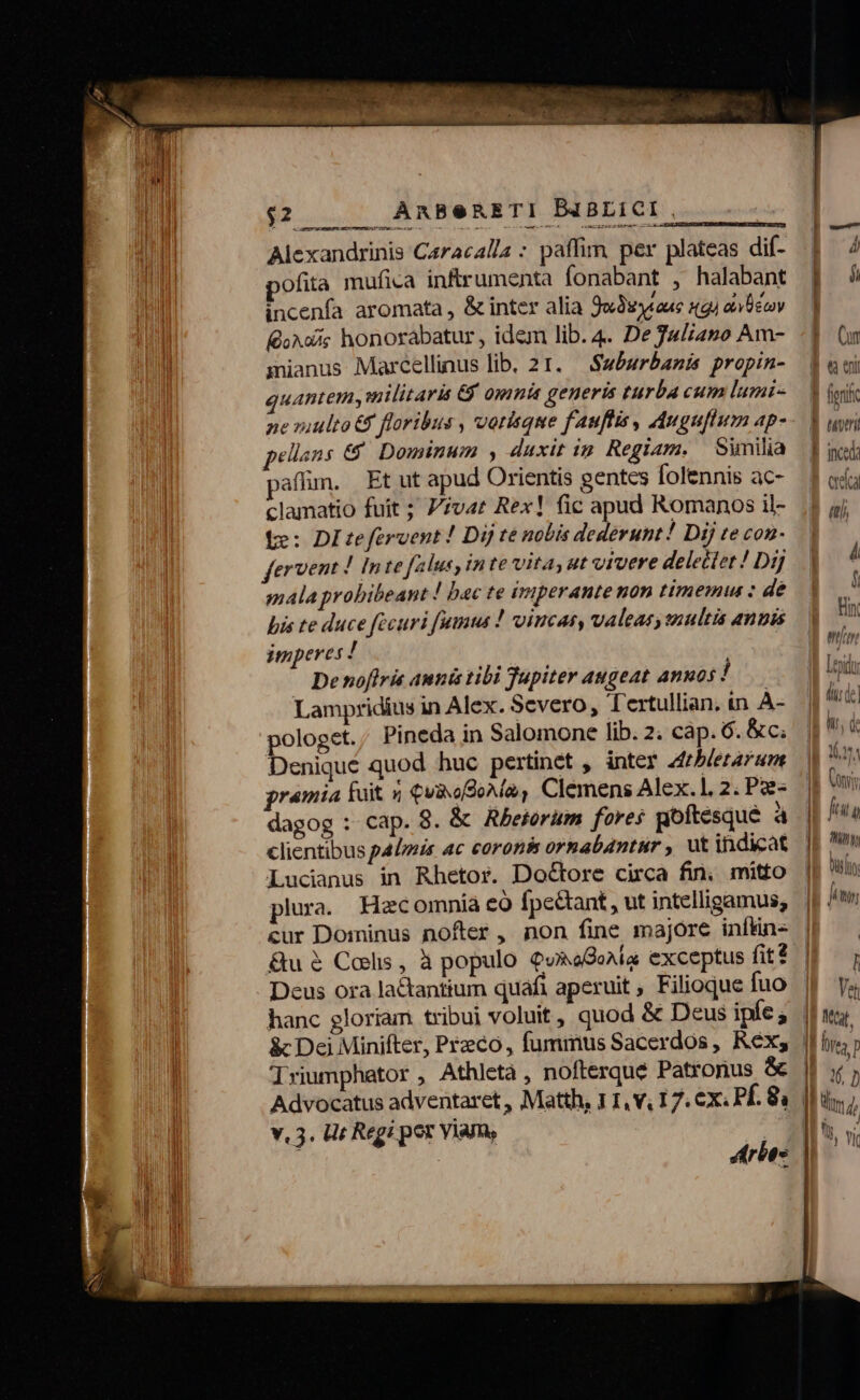 $2 | ARBeRETI D4BLICI . : Alexandrinis Caracalla : paffim per plateas dif- 4: 4 ofita mufica inftrumenta fonabant , halabant | incenfa aromata , &amp; inter alia Jo3s4aue igi aco — | KdaAois honorabatur , idem lib. 4. De 34liano Am- -] (n manus Marcellinus lib. 21. — Suburbanis propin- d aoi quantem, militaris &amp;y omnis generis turba cum lumi- — 3 (ik - ne ziulto &amp;$ floribus , vorique fauftis , Auguflum Ap-- 3 uw ellans €. Dominum , duxit in Regiam. Sunilià f il; affün. Et ut apud Orientis gentes folennis ac- — f od clamatio fuit ; Pvt Rex! fic apud Romanos il- Y jj te: DItefervent! Dij te nobis dederunt! Dij te con- | fervent ! Inte falus, in te vita, ut vivere delectet ! Dij i mala probibeant ! bac te imperante nop timemu : dé E bis te duce fecuri fumus ! vincat, valeas, snultis annis Fi imperes ! mn De noflris amnis tibi Tupiter augeat annos ! Lp Lampridius in Alex. Severo, Tertullian. in À- dude pologet. Pineda in Salomone lib. 2. cáp. 6. &amp;c; ||! Denique quod huc pertinet , inter Zfrblerarunmt id Qvi framia fuit 5 €vixo2oMa, Clemens Alex.1, 2. Pe. |^ dagog :- cap. 8. &amp; Rbeiorum fores goftesque à Jp nu clientibus palmis ac coronis ornab4ntur , ut indicat | » Lucianus in Rhetor. DoGore circa fin, mitto || 5 plura. Hecomnia có fpectant, ut intelligamus, | jit cur Dominus nofter, non fine majore infine |P &amp;u $ Collis , à populo QusoGonía exceptus fit$ || — ; | Deus ora lactantium quafi aperuit , Filioque fuo || ys i hanc gloriam tribui voluit, quod &amp; Deus ipfeg bu ] &amp; Dei Minifter, Preco, fummus Sacerdos , Rexs || i; | Triumphator , Athletà , nofterque Patronus &amp; b aco, | Advocatus adventaret , Matth, 11, v, 17. ex. PÉ. 8 |l. 2 Y. 3. Ur Regi pex Viam, Mit, t | Arbo | — — M MÀ €