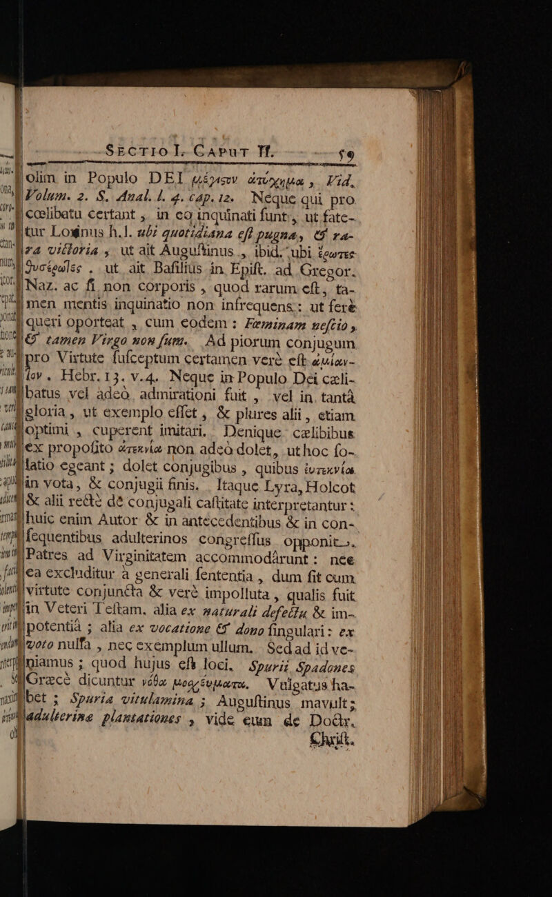 olim. in Populo DEI gíjysw zawuua, Vid. Wolum. 2. S. dual. l. 4. cap. iz. Neque qui pro |coslibatu certant ;. in eo inquinati funt, ut fatc- jtur Lownus h.l. ui 2uetidzana eft pugna, 0$ ra- |ra vicloria , ut ait Auguftinus ., ibid. ubi &amp;ewree lj gvcteslse . ut ait Bafilius in. Epift. ad Gregor. | Naz. ac fi. non corporis , quod rarum eft, ta- j men mentis inquinatio non infrequens: ut feré UM tamen Virgo non fum. Ad piorum conjugum pro Virtute fufceptum certamen ver eft euio- Tide» . Hebr.13. v.4. Neque in Populo Dei czli- lbatus vcl àdeó, admirationi fuit ,^ vel in. tantà gloria , ut exemplo effet , &amp; plures alii, etiam Woptimi , cuperent imitari. Denique. czlibibus ani iex propofito &amp;rexie non adeo dolet, uthoc (o- fatio egeant ; dolet conjugibus , quibus ivzsxvía qrin vota, &amp; conjugii finis. . Itaque Lyra, Holcot (cet |&amp; alii recte dé conjugali caftitate interpretantur : fequentibus adulterinos. congreffus opponit». WiMPatres ad Virginitatem accommodárunt: nee [iflea excluditur à generali fententia , dum fit cum. il virtute conjuncta &amp; veré impolluta , qualis fuit itin Veteri Teftam. alia ex saturali defectu, &amp; im- uilipotentià ; alia ex vecatione € dopo fingulari: ex miffizoro nulfa , nec exemplum ullum. | Sed ad id ve- yniamus ; quod hujus efk loci. Spuri. Spadones . WGrece dicuntur vééz uoarcotiarm. Vulgatus ha- wügbet : Spurias vitulamina ; Auguftinus mavult ; m Milerine plastationes , vide eum de Doár. an Chit. x-— ———