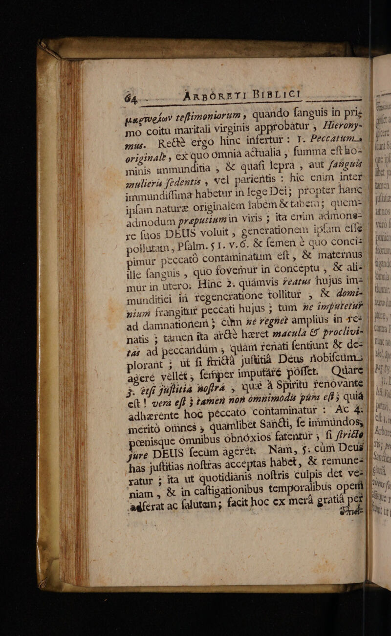 pae Te iov zeflimoniorum , mo coitu maritali virginis nius. originale , ex quo ipfam nature originalem labem &amp;taberij quem- admodum graputiam n viris ; pimur peccat ille fanguis , mürin utero; Hinc 2; quamvis featus hujus im- munditiei in fegencratione tolitur j, &amp; Zewz- nium frangitur pecc natis ; tàmen ita ar&amp;e haret saecula &amp; procitui- £4£ ad pecc adhzrénte hoc péccato contaminatur : meritó omnes y quam pon has juftitias noftras accept vatur j ita ut quotidianis noftris culpis det ve: adferat ac falutem ; facit hoc ex merà gratià p éf UN 45, p dna low 5 Md, MR He ux] AN LIV hs linh ; NN Uf | bul.