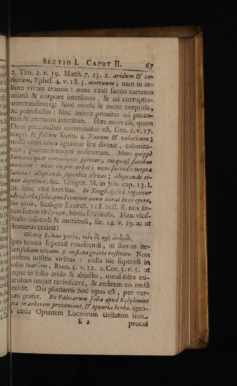 | SÉcTIO L Carur li 65 M idet m tm it i i - nne rer. NE da. lim. 2. v. 19. Matth. 7. 23. 2. aridum &amp; cxe M B faccum, Ephef. 4. V. 18.3. »0rfUB» 5 nàm in ar- WI bore vivum eramus : nunc vitaii fucco c arentes p animà &amp; corpore interümus , &amp; ad corruptio- M | nemtendimus t hinc i XÀ e morbi e InOrs corporis, L Duire eta cho: iunc anima ptor tas ac . peccaes ^C Cternum inter teritum. Hac mor 's eft, quam wol. jDeus p CCCAnibus « COmmuinatus eit, Gen. 23V. I7. ; itaq &amp; f? us 4. / VARHHL C8 volat IU jul unds omni ve tamur ire divine , calamita- z i Itum , peccatc noitrorum. . Men; quippà 11 pu ana [HOP tentatéoner Dafttur , dor quaft laribus É prot DF HEC ITA per PESE [. i rb s nunc fuccedis IBeptA ii Veritas: aii gnando füperlia Mi ; eliquando t£- » prom. Aeprimit, c. Qc gor. M.'in Jo b. Cap. 13.1. uu hinc vite brevitas. 4» Tregld ToIfCA. A n ZEN erba f 99. quod ZEHEUM amis durat ti eo opere, id ine ViA0, Scali, iger Exercit. 1:8. Se G. 8. nos fo« iliam fumus £941 oov, pui itialis.. Hinc vicif- tudo nafcendi &amp; moriendi, Sir. 14. v. 19. ac ut Homeri us cecinit: Orrep Q E NA | Qua s és, tehy 0 itg) e deny. imd bes e tamen fui ipere t renafcendi , ut fiamus ite- non umfoliam vroum. 2. in ftatu gratio refittuto. Nom 2f iuidem noftris Viribus : pnullà hic fupereft ir nm [obis iot owe , Ron, 3. V. I2. 2. Cor, 3. V. $. uf OE. eque in folio arido &amp; abie£to , auod citra mi.  lacuh uim nequit ferivifcere, &amp; reditem €o und&amp; 4 ecidit. Dei: plantantis hoc opus eft, per ver« j|um grati. — ie Palo pup folia dpud Babylonios ura t1» arbores f*?veniugr, € Opuztia bc rba. I9no- | Circa Opuntem Locrorum civitaten non,