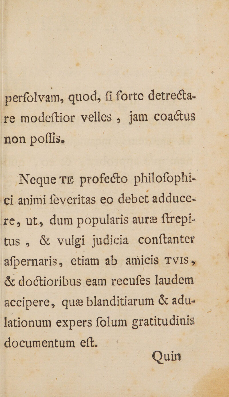 perfolvam, quod, fi forte detreéta- re modeftior velles , jam coactus non poflis, | Neque TE profecto philofophi- ci animi feveritas eo debet adduce- re, ut, dum popularis aure ftrepi- - tus, &amp; vulgi judicia conftanter sfpernaris, etiam ab amicis TVIS , &amp; doctioribus eam recufes laudem accipere, que blanditiarum &amp; adus lationum expers folum gratitudinis documentum eft. Quin