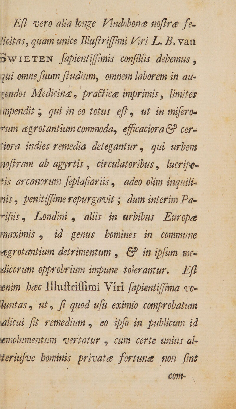 - Eff. vero alia longe. Findobone noflre fe- iitas, quam unice Illuftviffimi Viri L. B. van SwizTEN /apientif/mis confilüs debemus , qui omie fuum fTudium, omncm laborem in au- zendos Medicine, practice imprimis, limites unpendit; qui im eo 1otus efl, ut im miüfero- vum cgrotantium commoda, efficaciora C? cer- era indies remedia detegantur ,| qui. urbem noflram ab agyrtis, circulatoribus , lucripe- *is arcanorum [feplafiariis ,. adeo olim inguilr- nis, penitilme repurgavit ;. dum interim Pa- vifüs. Londini , alüs im urbibus Europe maximis , id genus bomines im commune «grotantium detrimentum ,. €» in ipfum sie- Jicorum opprobrium impune tolerantur. — Eft enim. bac Yluftrifümi Viri fapienti/]ma «o- dluntas, ut, fi quod ufu eximio comprobatum alicui fit remedium 4. eo ipfo im publicum id wimnolumentum «vertatur , cum certe unius al- Veriufoe bominis private fortune mon fmt | COM-