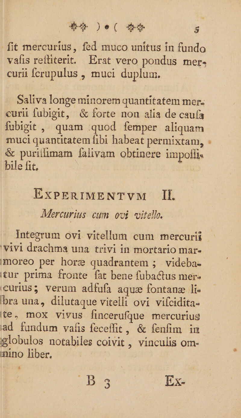 fit mercurius, fed muco unitus in fundo valis reftiterit. Erat vero pondus mer. curii fcrupulus , muci duplum. Saliva longe minorem quantitatem mer. curii fubigit, &amp; forte non alia de caufa fubipit , quam quod femper aliquam muci quantitatem fibi habeat permixtam, &amp; purillimam falivam obtinere impofli« bile fit, ExPERIMENTVM [Il Mercurius cum ovi vitello. 'Vivi drachma una trivi in mortario mar. Imoreo per hore quadrantem ; videba- itur prima fronte fat bene fubactus mer- curius; verum adfufa aqu fontanz li- bra una, dilutaque vitelli ovi vifcidita- te. mox vivus fincerufque mercurius iad fundum valis feceífit, &amp; fenfim im globulos notabiles coivit , vinculis om- nino liber. 4 «429 Ex- D