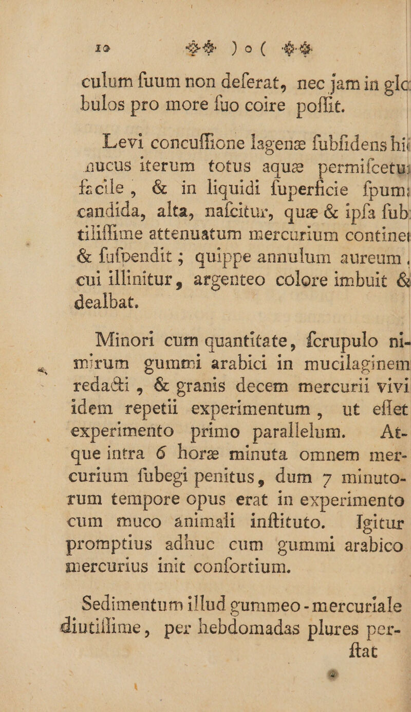 culum fuum non deferat, nec jam in glo bulos pro more fuo coire pofhit. | Levi concuffione lagenz fubfidens hii nucus iterum totus aque permifcetu fzcile , &amp; in liquidi fuperficie fpum: candida, alta, naícitur, quae &amp; ipfa fub; tiliffime attenuatum mercurium continet &amp; fufvendit ; quippe annulum aureum, cui illinitur, argenteo colore imbuit &amp; dealbat. | Minori curn quantitate, fcrupulo ni- mirum gumtmi arabici in mucilaginem reda&amp;i , &amp; granis decem mercurii vivi idem repetii experimentum , ut eflet experimento primo parallelum. ^ At- que intra 6 hore minuta omnem mer- curium fubegi penitus, dum 7 minuto- rum tempore opus erat in experimento cum muco animali inflituto. — Igitur promptius adhuc cum gummi arabico mercurius init confortium. Sedimentum illud yeummeo - mercuriale diutillime, per hebdomadas plures per- ftat o