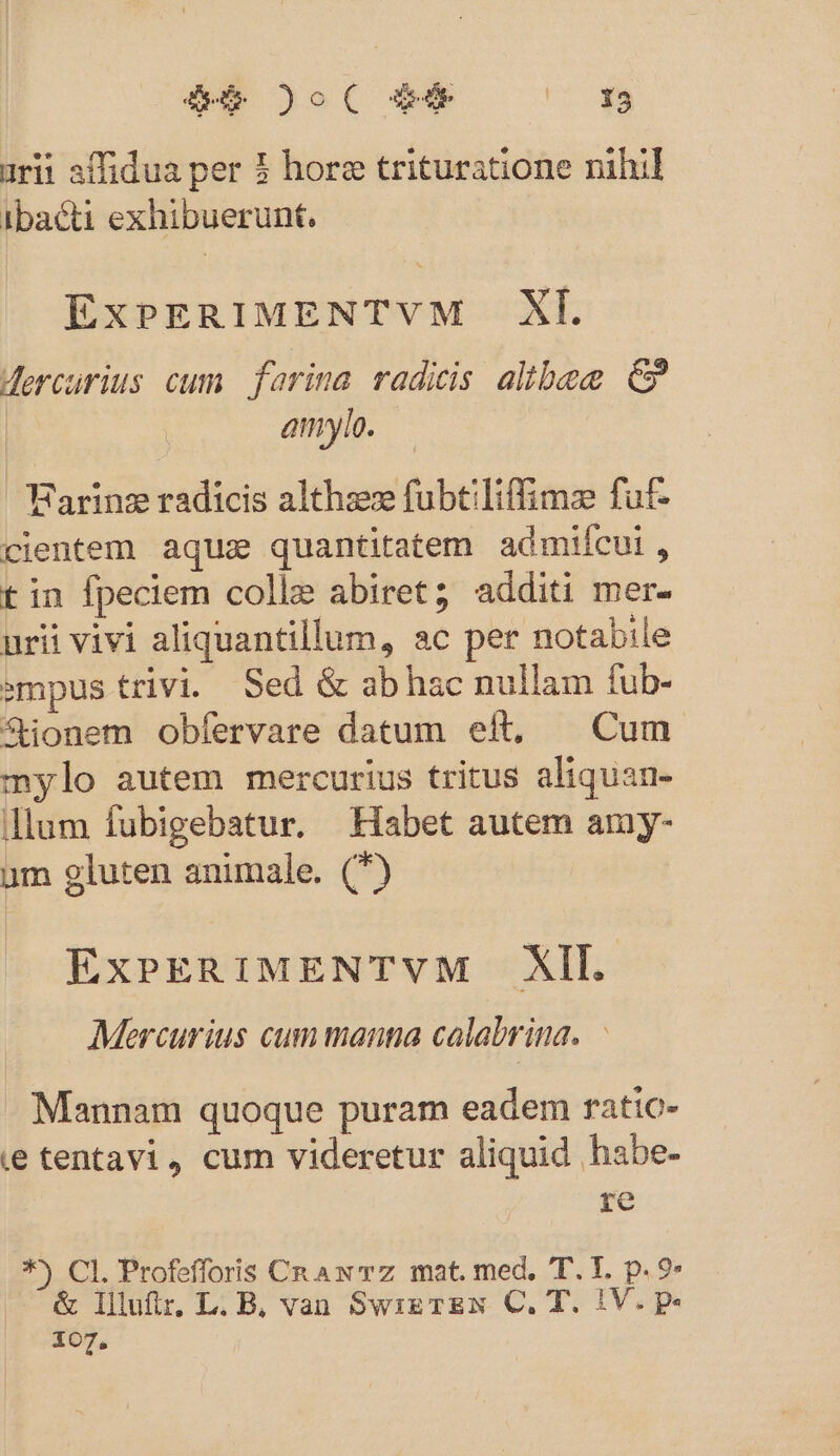 TOW )( 99 — ' à urit affidua per 3 hore trituratione nihil ibacti exhibuerunt. ExPERIMENTVM XL Mercurius cum. farina radicis albe €» amylo. Farinz radicis althzez fubtiliffimse fuf- clientem aquz quantitatem admifcui, t in fpeciem colle abiret; additi mer- urii vivi aliquantillum, ac per notabile sempus trivi. Sed &amp; ab hac nullam fub- fionem obfervare datum eft, — Cum mylo autem mercurius tritus aliquan- llum fubigebatur. Habet autem amy- um gluten animale. (7) ExpPERIMENTVM XII. Mercurius cum manga calabrina. | Mannam quoque puram eadem ratio- ie tentavi, cum videretur aliquid habe- re *^ CI. Profefforis CR Aw TZ mat. med, T. I. p. 9» &amp; lIllutir. L. B, van SwizrzN C. T. IV. p. 107,