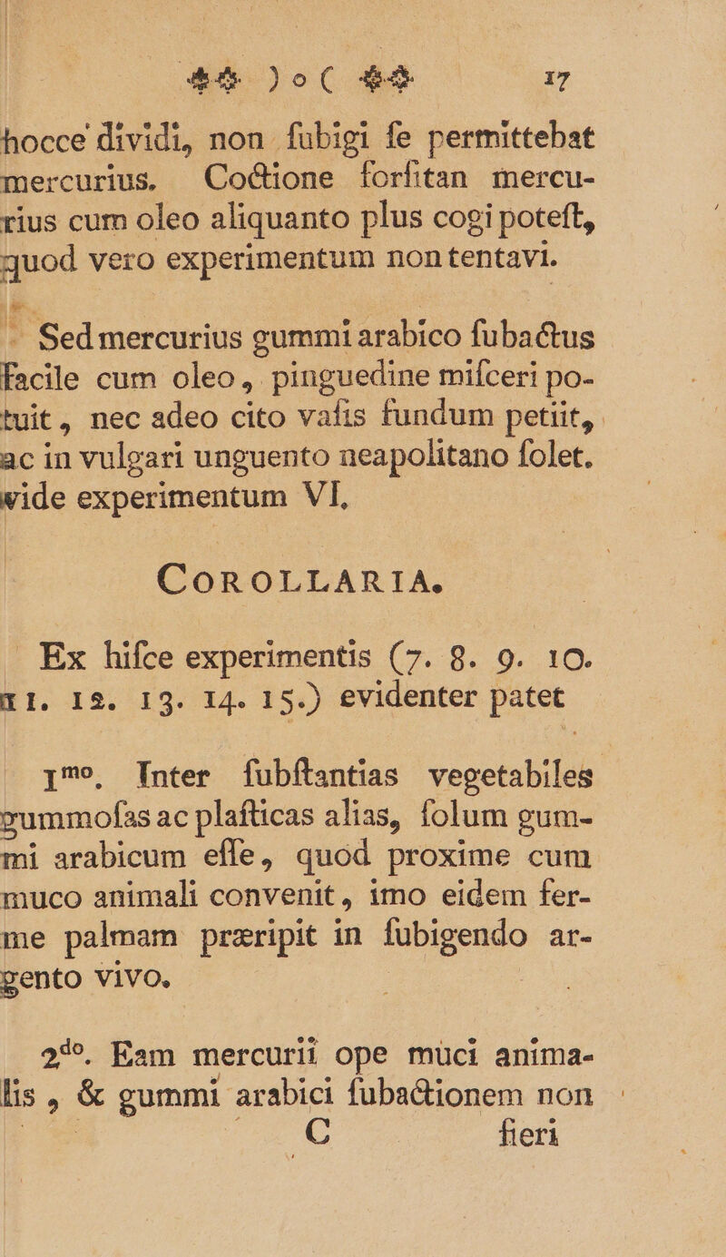 hocce dividi, non fubigi fe permittebat mercurius. Coddone forfitan mercu- rius cum oleo aliquanto plus cogi poteft, juod vero experimentum non tentavi. - Sedmercurius gummi arabico fubactus facile cum oleo, pinguedine mifceri po- tuit, nec adeo cito vafis fundum petiit, ac in vulgari unguento ueapolitano folet. vide experimentum VI, COROLLARIA, . Ex hifce experimentis (7. 8. 9. 10. 11. 12. 13. 14. 15.) evidenter patet I9. Inter fuübítantias vegetabiles. vyummofas ac plafticas alias, folum gum- mi arabicum efle, quod proxime cum muco animali convenit, imo eidem fer- me palmam przripit in fubigendo ar- gento vivo. | 239. Eam mercurii ope müci anima- lis , &amp; gummi arabici fubadtionem non COEM C fieri